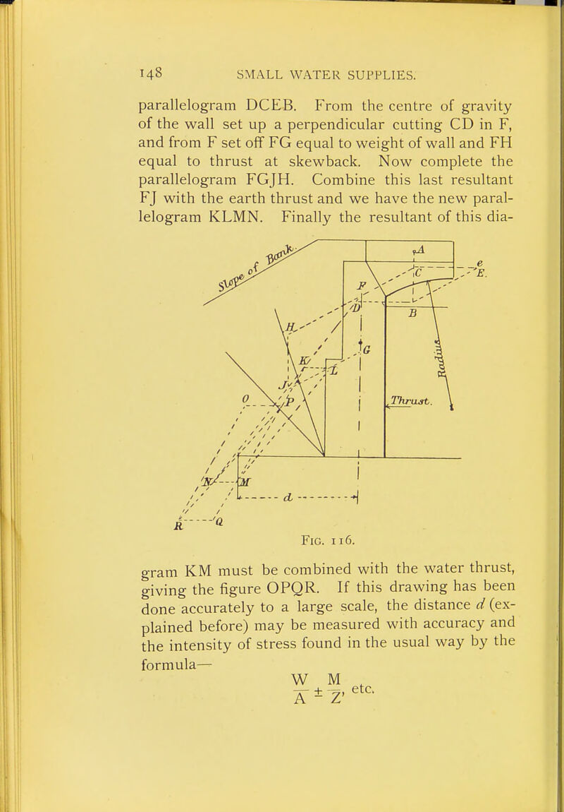 parallelogram DCEB. From the centre of gravity of the wall set up a perpendicular cutting CD in F, and from F set off FG equal to weight of wall and FH equal to thrust at skewback. Now complete the parallelogram FGJH. Combine this last resultant FJ with the earth thrust and we have the new paral- lelogram KLMN. Finally the resultant of this dia- FiG. 116. gram KM must be combined with the water thrust, giving the figure OPQR. If this drawing has been done accurately to a large scale, the distance d (ex- plained before) may be measured with accuracy and the intensity of stress found in the usual way by the formula— W M ,