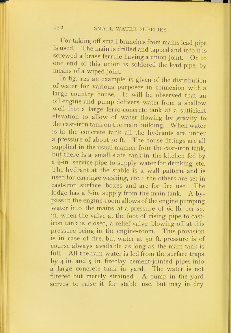 For taking off small branches from mains lead pipe IS used. The main is drilled and tapped and into it is screwed a brass ferrule having a union joint. On to one end of this union is soldered the lead pipe, by means of a wiped joint. In fig. 122 an example is given of the distribution of water for various purposes in connexion with a large country house. It will be observed that an oil engine and pump delivers water from a shallow well into a large ferro-concrete tank at a sufficient elevation to allow of water flowing by gravity to the cast-iron tank on the main building. When water is in the concrete tank all the hydrants are under a pressure of about 50 ft. The house fittings are all supplied in the usual manner from the cast-iron tank, but there is a small slate tank in the kitchen fed by a f-in. service pipe to supply water for drinking, etc. The hydrant at the stable is a wall pattern, and is used for carriage washing, etc.; the others are set in cast-iron surface boxes and are for fire use. The lodge has a |-in. supply from the main tank. A by- pass in the engine-room allows of the engine pumping water into the mains at a pressure of 60 lb. per sq. in. when the valve at the foot of rising pipe to cast- iron tank is closed, a relief valve blowing off at this pressure being in the engine-room. This provision is in case of fire, but water at 50 ft. pressure is of course always available as long as the main tank is full. All the rain-water is led from the surface traps by 4 in. and 5 in. fireclay cement-jointed pipes into a large concrete tank in yard. The water is not filtered but merely strained. A pump in the yard serves to raise it for stable use, but may in dry