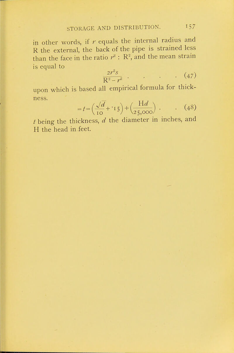 in other words, if r equals the internal radius and R the external, the back of the pipe is strained less than the face in the ratio r' : R\ and the mean strain is equal to . . . (47) upon which is based all empirical formula for thick- ness .,= (Vrf^-,5) + (^) . . (48) ViO / \2 5,000/ / being the thickness, d the diameter in inches, and H the head in feet.