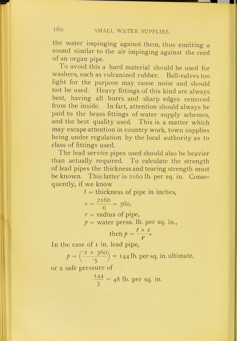 the water impinging against them, thus emitting a sound similar to the air impinging against the reed of an organ pipe. To avoid this a hard material should be used for washers, such as vulcanized rubber. Ball-valves too light for the purpose may cause noise and should not be used. Heavy fittings of this kind are always best, having all burrs and sharp edges removed from the inside. In fact, attention should always be paid to the brass fittings of water supply schemes, and the best quality used. This is a matter which may escape attention in country work, town supplies being under regulation by the local authority as to class of fittings used. The lead service pipes used should also be heavier than actually required. To calculate the strength of lead pipes the thickness and tearing strength must be known. This latter is 2160 lb. per sq. in. Conse- quently, if we know t = thickness of pipe in inches, 2160 5 = —^ = 360, r = radius of pipe, p = water press, lb. per sq. in., then p = . In the case of i in. lead pipe, p = ^ 2 y. i6o\^ ^ 1441b. persq. in. ultimate, or a safe pressure of = 48 lb. per sq. in.