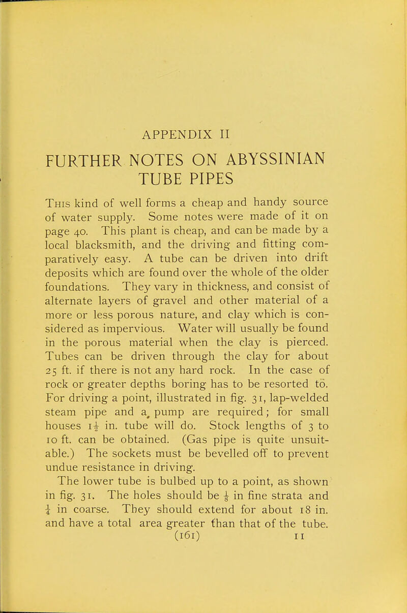 FURTHER NOTES ON ABYSSINIAN TUBE PIPES This kind of well forms a cheap and handy source of water supply. Some notes were made of it on page 40. This plant is cheap, and can be made by a local blacksmith, and the driving and fitting com- paratively easy. A tube can be driven into drift deposits which are found over the whole of the older foundations. They vary in thickness, and consist of alternate layers of gravel and other material of a more or less porous nature, and clay which is con- sidered as impervious. Water will usually be found in the porous material when the clay is pierced. Tubes can be driven through the clay for about 25 ft. if there is not any hard rock. In the case of rock or greater depths boring has to be resorted to. For driving a point, illustrated in fig. 31, lap-welded steam pipe and a^ pump are required; for small houses in. tube will do. Stock lengths of 3 to 10 ft. can be obtained. (Gas pipe is quite unsuit- able.) The sockets must be bevelled off to prevent undue resistance in driving. The lower tube is bulbed up to a point, as shown in fig. 31. The holes should be i in fine strata and I in coarse. They should extend for about 18 in. and have a total area greater than that of the tube.