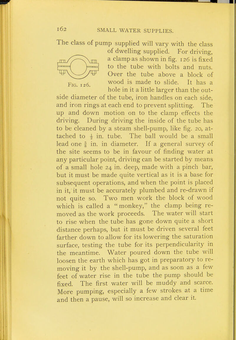 The class of pump supplied will vary with the class of dwelling supplied. For driving, a clamp as shown in fig. 126 is fixed to the tube with bolts and nuts. Over the tube above a block of Fig 126 wood is made to shde. It has a hole in it a little larger than the out- side diameter of the tube, iron handles on each side, and iron rings at each end to prevent splitting. The up and down motion on to the clamp efifects the driving. During driving the inside of the tube has to be cleaned by a steam shell-pump, like fig. 20, at- tached to i in. tube. The ball would be a small lead one | in. in diameter. If a general survey of the site seems to be in favour of finding water at any particular point, driving can be started by means of a small hole 24 in. deep, made with a pinch bar, but it must be made quite vertical as it is a base for subsequent operations, and when the point is placed in it, it must be accurately plumbed and re-drawn if not quite so. Two men work the block of wood which is called a monkey, the clamp being re- moved as the work proceeds. The water will start to rise when the tube has gone down quite a short distance perhaps, but it must be driven several feet farther down to allow for its lowering the saturation surface, testing the tube for its perpendicularity in the meantime. Water poured down the tube will loosen the earth which has got in preparatory to re- moving it by the shell-pump, and as soon as a few feet of water rise in the tube the pump should be fixed. The first water will be muddy and scarce. More pumping, especially a few strokes at a time and then a pause, will so increase and clear it.