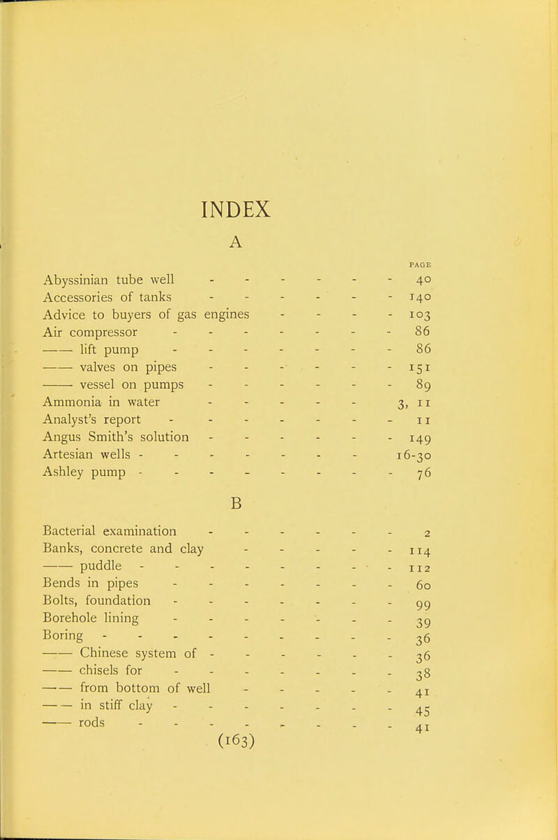 INDEX A PAGE Abyssinian tube well 40 Accessories of tanks 140 Advice to buyers of gas engines - - - - 103 Air compressor ..-----86 lift pump - 86 valves on pipes - - - - - - 151 vessel on pumps ------ 89 Ammonia in water - - - - - 3>ii Analyst's report - - - - - - -11 Angus Smith's solution - - - - - - 149 Artesian wells ------- 16-30 Ashley pump ------- - y6 B Bacterial examination ------ 2 Banks, concrete and clay - - - - - 114 puddle - - -112 Bends in pipes ------- go Bolts, foundation Borehole lining - - - - - - - 39 Boring 36 Chinese system of - - - - - - 36 chisels for ------- 28 from bottom of well - - - - - 41 in stiff clay ------- 4^ rods -------- 41
