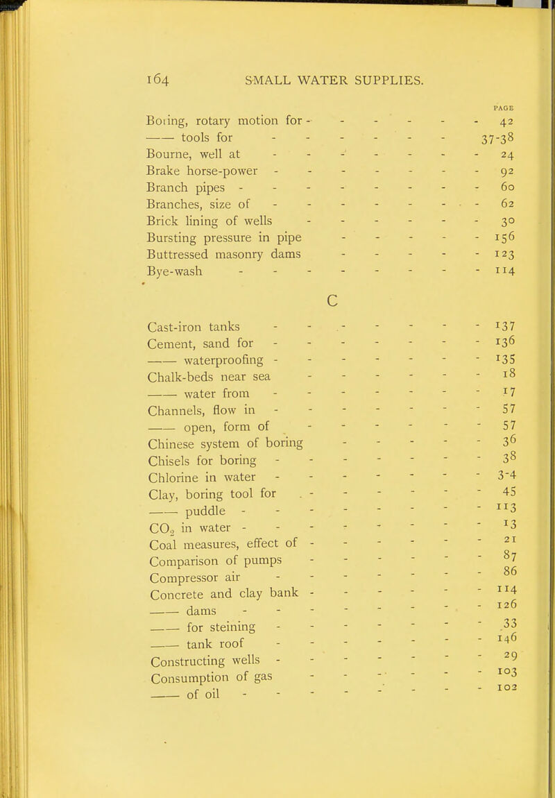 Boiing, rotary motion for - tools for Bourne, well at Brake horse-power Branch pipes - Branches, size of Brick lining of wells Bursting pressure in pipe Buttressed masonry dams Bye-wash . - - c Cast-iron tanks Cement, sand for waterproofing - Chalk-beds near sea water from Channels, flow in open, form of Chinese system of boring Chisels for boring Chlorine in water Clay, boring tool for . - puddle COo in water - Coal measures, effect of - Comparison of pumps Compressor air Concrete and clay bank - dams - - - for steining tank roof Constructing wells - Consumption of gas of oil -