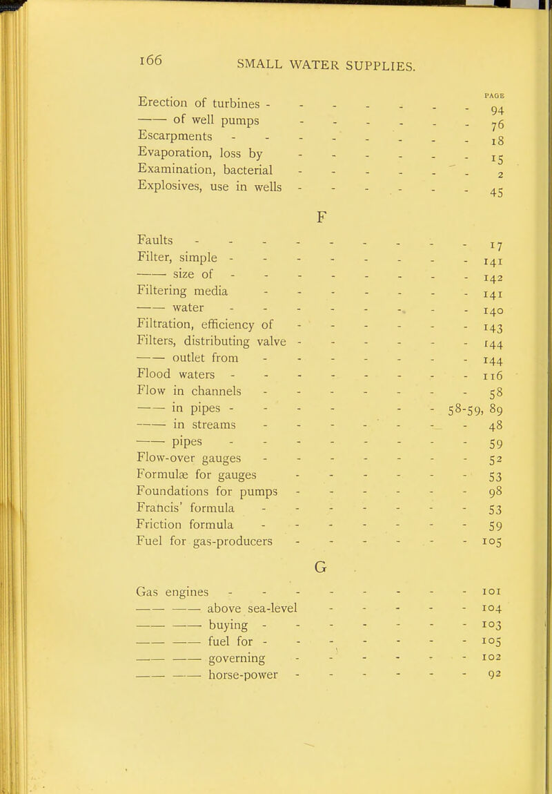 ■n. • „ . PAGE lirection of turbines 94 of well pumps ...... Escarpments - - - -' . . . - i8 Evaporation, loss by Examination, bacterial ' . ^ Explosives, use in wells 4^ F Faults -17 Filter, simple size of 142 Filtering media 141 water - - - - 140 Filtration, efficiency of 143 Filters, distributing valve - - - - - - 144 outlet from 144 Flood waters - - - - - - - -116 P'low in channels - - - - - - - 58 in pipes - - - - - - 58-59, 89 in streams - - - - ' - - 48 pipes -------- 59 Flow-over gauges - - - - - - - 52 Formulae for gauges - - - - - - 53 Foundations for pumps ------ 98 Fraticis' formula - - S3 Friction formula - - - - - - - 59 Fuel for gas-producers - - - - - -105 G Gas engines -------- loi above sea-level - - - - - 104 • buying - - 103 fuel for - - - - - - - 105 governing - - - - ' - 102 horse-power 92
