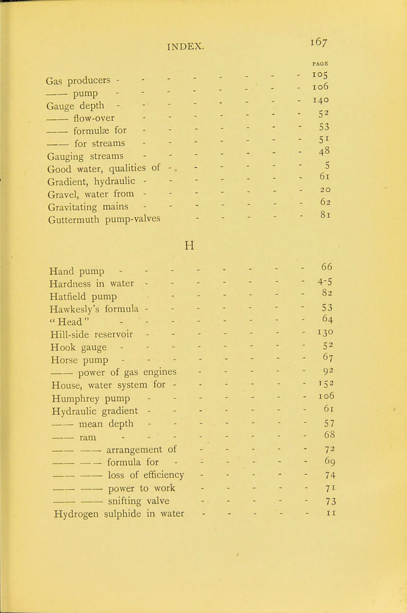 167 PAGE Gas producers - - -  -i ^ ... - 100 pump - - - - _ ^ Gauge depth flow-over - - - ' '   formulae for ' S3 for streams - - -  '  '^o Gauging streams ------- 4 Good water, qualities of -. - -  ■ ■ 5 Gradient, hydraulic - -^ Gravel, water from - ^° Gravitating mains - - - - ' ■ - 62 Guttermuth pump-valves - - - - - 81 H Hand pump - - - 66 Hardness in water 4-5 Hatfield pump Hawkesly's formula - - - - - - - S3  Head - ^4 Hill-side reservoir - - - - - - - 130 Hook gauge - - - 5 2 Horse pump ^7 power of gas engines - - - - - 9^ House, water system for -^52 Humphrey pump - - - - - - - 106 Hydraulic gradient 61 mean depth 57 ram - - - - - - - - 68 arrangement of - - - - - 72 ■— formula for - - - - - - 69 loss of efficiency - - - - - 74 —— power to work 71 ■ snifting valve - - - - - 73