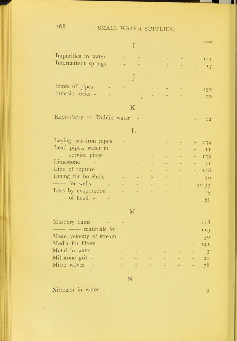 i68 J PAGE Impurities in water - - . . . -141 Intermittent springs 17 J Joints of pipes - - . . . . - 150 Jurassic rocks - 20 K Kaye-Parry on Dublin water - - - - - 12 L Laying cast-iron pipes 154 Lead pipes, water in - - - - - - 11 service pipes ------- 1^2 Limestone - - - - - - . - 21 Line of rupture - - - - - - - 128 Lining for borehole - - - - - - - 39 for wells 30-33 Loss by evaporation - - - - - - 15 of head - - - - - - - - 59 M Masonry dams - - - - - - - 118 materials for- - - - - -119 Mean velocity of stream ------ 50 Media for filters - - - - - - - 141 Metal in water ....... ^ Millstone grit - - - - - - - - 21 Mitre valves -jS N