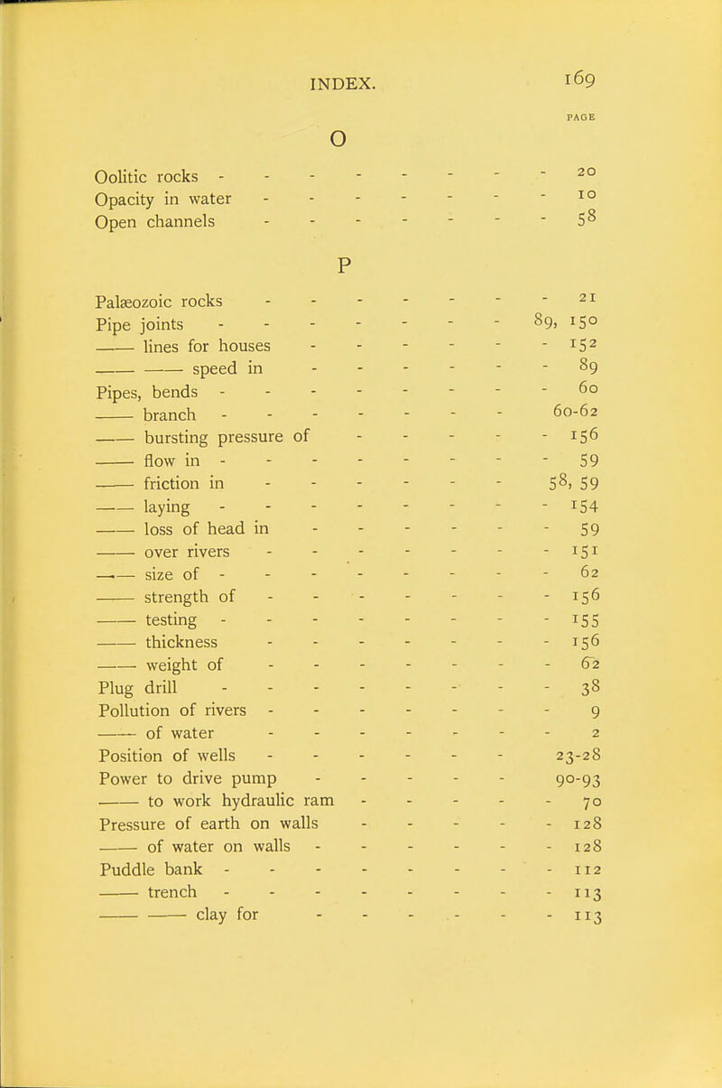 o Oolitic rocks - Opacity in water Open channels P Palaeozoic rocks Pipe joints lines for houses —■— speed in Pipes, bends - branch bursting pressure of flow in - friction in laying . - - loss of head in over rivers —.— size of - strength of testing thickness weight of - - Plug drill Pollution of rivers —— of water Position of wells Power to drive pump • to work hydraulic ram Pressure of earth on walls of water on walls Puddle bank - trench 169 20 10 58 21 89, 150 - 152 - 89 60 60-62 - 156 - 59 58, 59 - 154 - 59 - 151 62 - 156 - 155 - 156 62 - 38 9 2 23-28 90-93 70 - 128 - 128 112 - 3