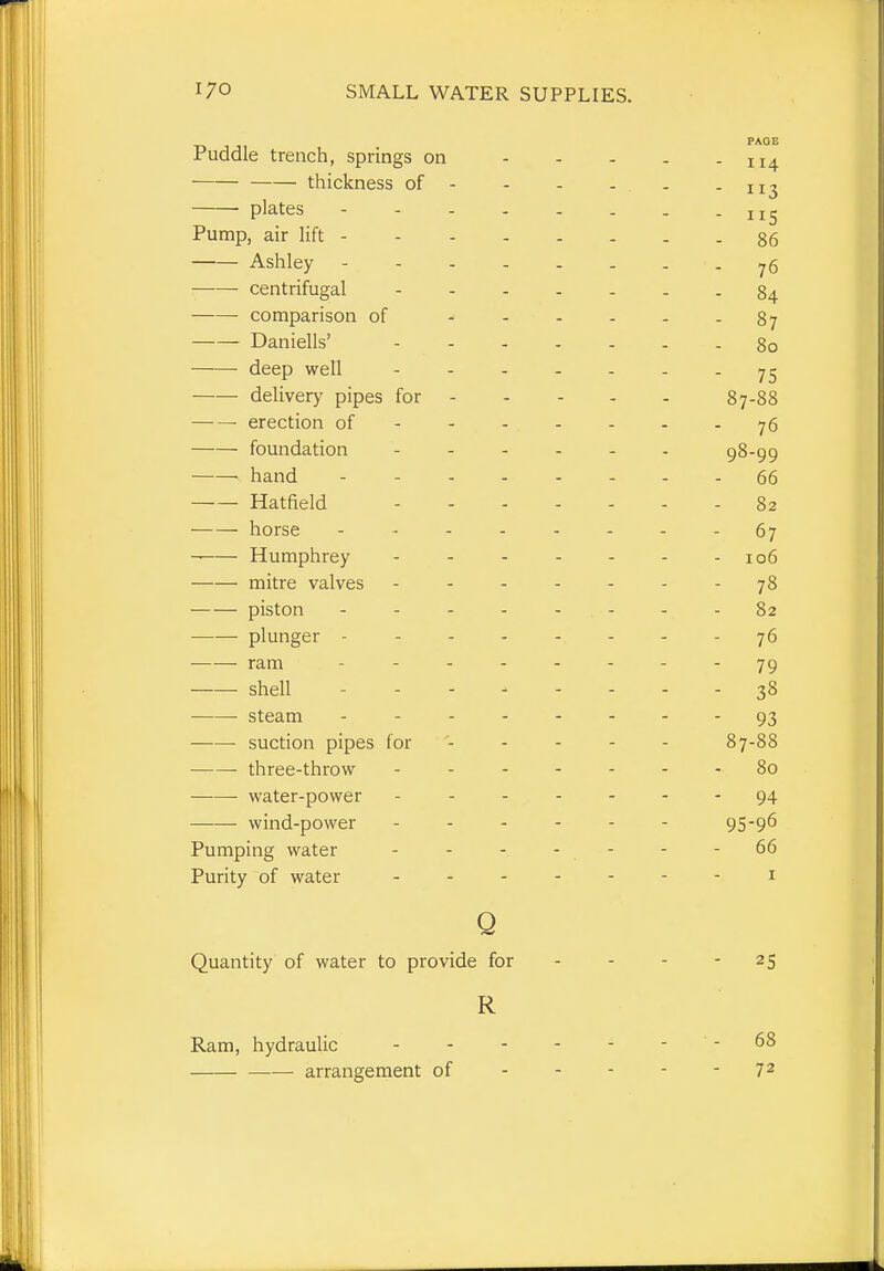 Puddle trench, springs on - . . PAGE - I 14 — thickness of - - 113 plates ------ Pump, air lift - 86 Ashley ------ - 76 centrifugal - - - . . - 84 comparison of ^ . . . - 87 Daniells' - . . - . - 80 deep well - . . . . 75 delivery pipes for - 87-88 erection of - 76 foundation - - . - . 98-99 hand 66 Hatfield - . . . . - 82 horse ------ - 67 Humphrey - - - . - 106 mitre valves - - 78 piston - - - - - - - 82 plunger ------ - - 76 ram ------ - 79 shell - - 38 steam ------ - 93 suction pipes for - 87-88 three-throw ----- - 00 • water-power - - - - - - 94 wind-power ----- 95-96 X urnping wdtcr 66 Purity of water - - - - - I o Quantity of water to provide for - 25 R Ram, hydraulic - - 68 arrangement of - 72