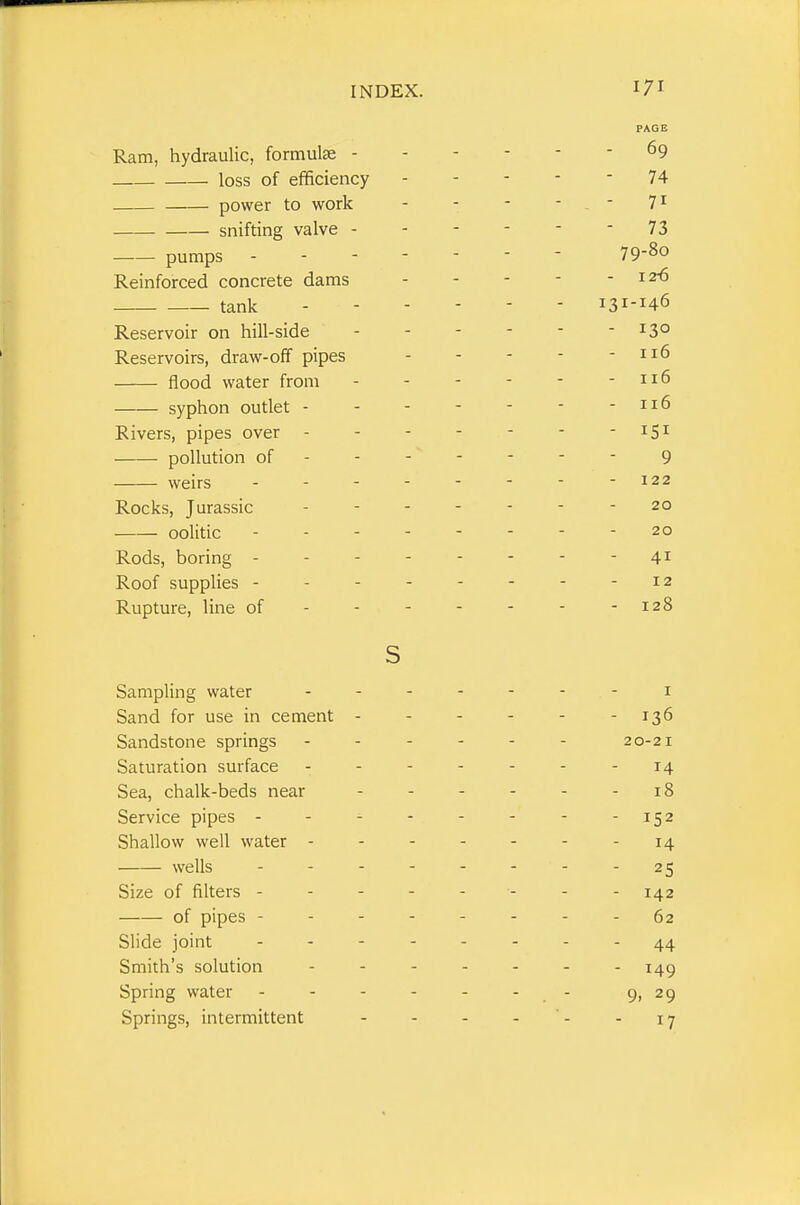 Ram, hydraulic, formulae - loss of efficiency power to work snifting valve - pumps Reinforced concrete dams tank Reservoir on hill-side Reservoirs, draw-off pipes flood water from syphon outlet - Rivers, pipes over - pollution of weirs . . - Rocks, Jurassic oolitic Rods, boring - Roof supplies - Rupture, line of s Sampling water Sand for use in cement - Sandstone springs Saturation surface Sea, chalk-beds near Service pipes - Shallow well water - wells Size of filters - of pipes - Slide joint Smith's solution Spring water Springs, intermittent