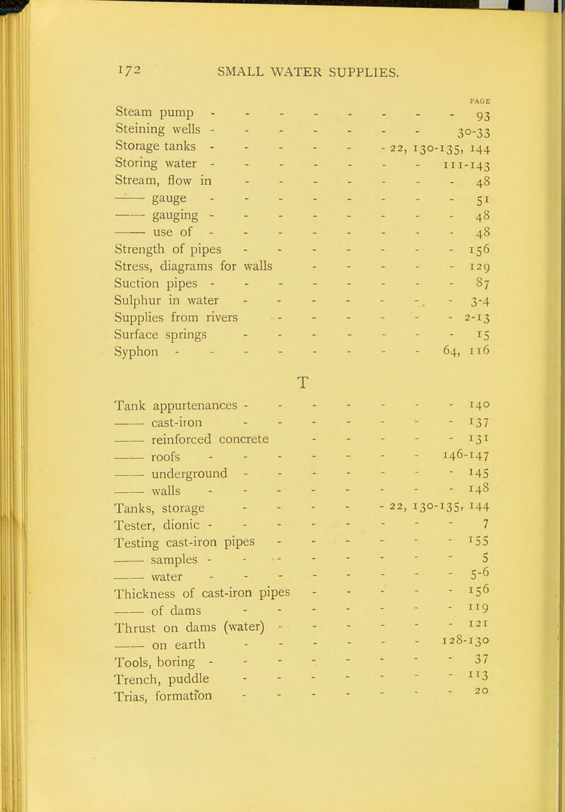 FACE ateam pump .... - 93 bteining wells - - - - 30-33 oloragc lanKS - - - - - 22, 130-135, 144 Storing water - - - - 111-143 Stream, flow in - - - - 48 gauge - - - - - 51 ■ gauging - - . - - 48 use of - - 48 Strength oi pipes - 156 Stress, diagrams for walls 129 Suction pipes - - - - 87 Sulphur in water . . . 3-4 Supplies from rivers - 2-13 Surface springs 15 oypiiuij - - - ^4) 116 T Tank appurtenances - - - 140 cast-iron ... - 137 reinforced concrete - 131 roofs . . - - 146-147 — — underground - - ^45 • walls . - - - T 1 8 - - - - 1 ilO Tanks, storage - 22, 130-135, 144 Tester, dionic - - - - 7 Testing cast-iron pipes T r samples - - - - 5 • water . - - - 5-0 Thickness of cast-iron pipes 150 of dams T T r» i 1 y Thrust on dams (water) - - I 21 ■ 1 on earth - - - 128-130 Tools, boring - - - - - 37 Trench, puddle - 113 Trias, formation 20