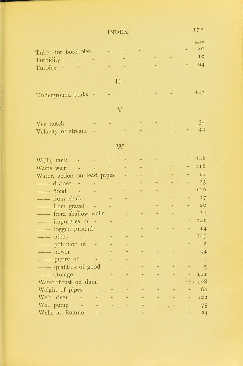 Tubes for boreholes Turbidity- - - -  Turbine - - - ■ ' U Underground tanks - V Vee notch - - - Velocity of stream - W Walls, tank - - - Waste weir - - - • Water, action on lead pipes diviner - - - flood from chalk from gravel from shallow wells - impurities in - logged ground pipes pollution of - power - - - purity of qualities of good storage - Water thrust on dams Weight of pipes Weir, river Well pump Wells at Bourne