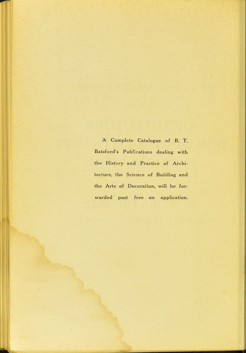 A Complete Catalogue of B. T. Batsford's Publications dealing with the History and Practice of Archi- tecture, the Science of Building and the Arts of Decoration, will be for- warded post free on application.