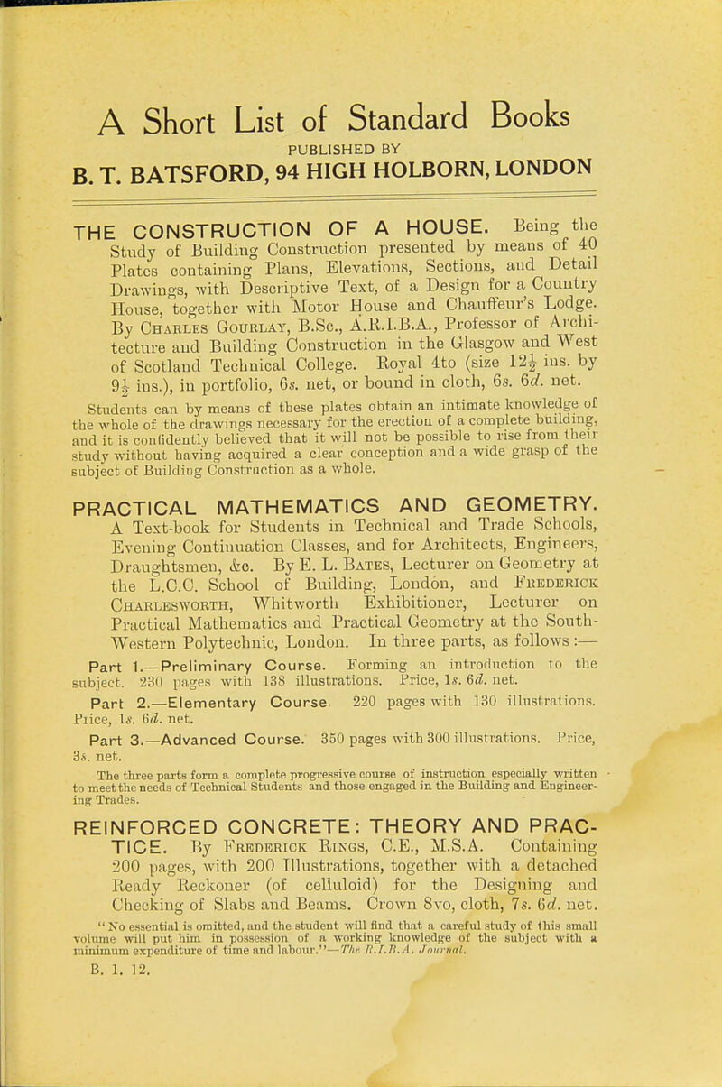 PUBLISHED BY B. T. BATSFORD, 94 HIGH HOLBORN, LONDON THE CONSTRUCTION OF A HOUSE. Being the Study of Building Construction presented by means of 40 Plates containing Plans, Elevations, Sections, and Detail Drawings, with Descriptive Text, of a Design for a Country House, together with Motor House and Chauffeur's Lodge. By Charles Gourlay, B.Sc, A.KI.B.A., Professor of Archi- tecture and Building Construction in the Glasgow and West of Scotland Technical College. Royal 4to (size 12^ ins. by 9-|- ins.), in portfolio, 6s. net, or bound in cloth, 6s. 6d. net. Students can by means of these plates obtain an intimate knowledge of the whole of the drawings necessary for the erection of a complete buildnig, and it is conlidently believed that it will not be possible to rise fiom their study without having acquired a clear conception and a wide grasp of the subject of Building Construction as a whole. PRACTICAL MATHEMATICS AND GEOMETRY. A Text-book for Students in Technical and Trade Schools, Evening Continuation Classes, and for Architects, Engineers, Draughtsmen, &o. By E. L. Bates, Lecturer on Geometry at the L.C.C. School of Building, London, and Frederick Charlbsworth, Whitworth Exhibitioner, Lecturer on Practical Mathematics and Practical Geometry at the South- Western Polytechnic, London. In three parts, as follows :— Part 1.—Preliminary Course. Forming an introduction to the subject. 230 pages with 138 illustrations. Price, Is. 6d. net. Part 2.—Elementary Course. 220 pages with 130 illustrations. Piice, Is. 6d. net. Part 3.—Advanced Course. 350 pages with 300 illustrations. Price, 34. net. The three parts form a complete progressive course of instruction especially written • to meet the needs of Technical Students and those engaged in the Building and Engineer- ing Trades. REINFORCED CONCRETE: THEORY AND PRAC- TICE. By Frederick Pungs, C.E., M.S.A. Containing 200 pages, with 200 Illustrations, together with a detached Ready Reckoner (of celluloid) for the Designing and Checking of Slabs and Beams. Crown 8vo, cloth, 7s. Gd. net.  No essential is omitted, and the student will find that a careful study of Ihis small volume will put him in possession of a working knowledge of the subject with a minimum expenditure of time and labour.—T/ir. H.[.B..\. Journal.