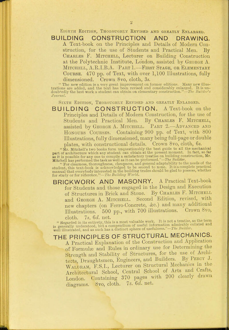 Eighth Edition, Thoroughly Revised and greatly Enlarged. BUILDING CONSTRUCTION AND DRAWING. A Text-book on the Principles and Details of Modern Con- struction, for the use of Students and Practical Men. By Charles F. Mitchell, Lecturer on Building Construction at the Polytechnic Institute, London, assisted by George A. Mitchell, A.R.LB.A. Part 1.—First Stage, or Elementary Course. 470 pp. of Text, with over 1,100 Illustrations, fully dimensioned. Crown 8vo, cloth, 3s.  The new edition is a very great improvement on former editions. Many new illus- trations are added, and the text has been revised and considerably enlarsed. It is un- doubtedly the best work a student can obtain on elementary construction.—TAe Builder's Journal. Sixth Edition, Thoroughly Revised and greatly Enlarged. BUILDING CONSTRUCTION. A Text-book on the Principles and Details of Modern Construction, for the use of Students and Practical Men. By Charles F. Mitchell, assisted by George A. Mitchell. Part 2.—Advanced and Honours Courses. Containing 900 pp. of Text, with 800 Illustrations, fully dimensioned, many being full-page or double plates, with constructional details. Crown 8vo, cloth, 6s. Mr. Mitchell's two books form unquestion.ibly the best guide to all the mechanical part of architecture which any student can obtain at the present moment. In fact, so far as it is possible for any one to compile a satisfactory treatise on building construction, Mr. Mitchell has performed the task as well as it can be pevl'orraed.—T/i,e BtiiWer.  For eleai'ness, thoroughness, cheapness, and general adaptability to the needs of the student, this text-book is acknowledged to be second to none. It is a complete practical manual that evei-ybody interested in the building trades should be glad to possess, whether for study or for reference.—TAe Buildiiuj World. BRICKWORK AND MASONRY. A Practical Text-book for Students and those engaged in the Design and Execution of Structures in Brick aud Stone. By Charles F. Mitchell and George A. Mitchell. Second Edition, revised, with new chapters (on Ferro-Concrete, &c.) and many additional Illustrations. 500 pp., with 700 illustrations. Crown 8vo, cloth. 7s. Qcl. net.  Regarded in its entirety, this is a most valuable work It is not a tT^''t!'^e. ^f, tj's is generally understood, but a compendium of useful information admu-ably collated and well illustrated, and as such has a distinct sphere of usefulness. —Ihe lludder. THE PRINCIPLES OF STRUCTURAL MECHANICS. A Practical Explanation of the Construction aud Application of FormuljB and Rules in ordinary use for Deternnniug the Stren<^th and Stability of Structures, for the use of Archi- tects, ^Draughtsmen, Engineers, aud Builders. By Percy J. Wai dram F S.I., Lecturer on Structural Mechanics in the Architectural School, Central School of Arts and Crafts, London. Containing 370 pages with 200 clearly drawn diagrams. 8vo, cloth. 7s. <6d. net.