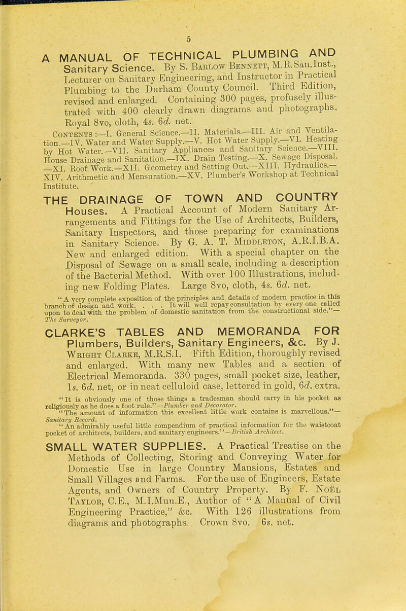 A MANUAL OF TECHNICAL PLUMBING AND Sanitary Science. By S. Baklow Bennett, M.Kbau.inst., Lecturer on Sanitary Engineering, and Instructor in Pi-actical Plurabiuo- to the Durham County Council. Third i.dition, revised and enlarged. Containing 300 pages, profusely illus- trated with 400 clearly drawn diagrams and photographs. Eoyal 8vo, cloth, 4s. Qd. net. Contents :—I. General Science.—II. Materials.—III. Air and Ventila- tion —IV. Water and Water Supply.—V. Hot Water Supply.—VI. Heating by Hot Water.—VII. Sanitary Appliances and Sanitary Science.—Vill. House Drainage and Sanitation.-IX. Drain Testing.—X. Sewage Disposal. —XI Eoof Worlj.-XII. Geometry and Setting Out.—XIII. Hydraulics.- XIV. Arithmetic and Mensuration.—XV. Plumber's Workshop at Technical Institute. THE DRAINAGE OF TOWN AND COUNTRY Houses. A Practical Account of Modern Sanitary Ar- rangements and Fittings for the Use of Architects, Builders, Samtary Inspectors, and those preparing for examinations in Sanitary Science. By G. A. T. Middleton, A.R.I.B.A. New and enlarged edition. With a special chapter on the Disposal of Sewage on a small scale, including a description of the Bacterial Method. With over 100 Illustrations, includ- ing new Folding Plates. Large 8vo, cloth, 4s. Qd. net.  A very complete exposition of the principles and details of modem practice m this branch of design and work. . . . It will well repay consultation by every one called upon to deal with the problem of domestic sanitation from the constructional side. '— The Surveyor. CLARKE'S TABLES AND MEMORANDA FOR Plunnbers, Builders, Sanitary Engineers, &c. By J. Wbight Clarke, M.R.S.I. Fifth Edition, thoroughly revised and enlarged. With many new Tables and a section of Electrical Memoranda. 330 pages, small pocket size, leather, Is. 6d. net, or in neat celluloid case, lettered in gold, Qd. extra. It is obviously one of those things a tradesman should carry in his pocket as religiously as he does a foot rule.—Plumber and Decorator. The amount of information this excellent little work contains is marvellous.— Sanitary Record. An admirably u.seful little compendium of practical information for the waistcoat pocket of architects, builders, and sanitary engineers.—-Bj-iiisA Architect. SMALL WATER SUPPLIES. A Practical Treatise on the Methods of Collecting, Storing and Conveying Water for Domestic Use in large Country Mansions, Estates and Small Villages and Farms. For the use of Engineers, Estate Agents, and Owners of Country Property. By F. Noel Taylor, C.E., M.I.Mun.E., Author of A Manual of Civil Engineering Practice, &o. With 126 illustrations from diagrams and photographs. Crown 8vo. 6s. net.