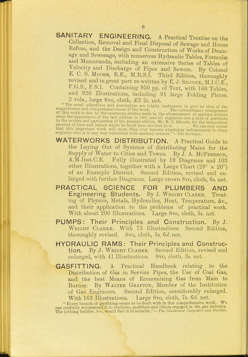 SANITARY ENGINEERING. A Practical Treatise on the Collection, Removal and Final Disposal of Sewage and House Refuse, and the Design and Construction of Works of Drain- age and Sewerage, with numerous Hydraulic Tables, Formulse and Memoranda, including an extensive Series of Tables of Velocity and Discharge of Pipes and Sewers. By Colonel E. C. S. Moore, R.E., M.R.S.I. Third Edition, thoroughly revised and in great part re-written by E. J. Silcock, M.I.C.E., F. G.S., F.S.I. Containing 950 pp. of Text, with 160 Tables, and 920 Illustrations, including 91 large Folding Plates. 2 vols., large 8vo, cloth, £2 2s. net. Tlie u.sual adjectives and description are totally inadequate to give an idea of the magnificence and comprehensiveness of the work. . . . The extraordinary enlargement or this work is due to the enormous strides made in the advancement of sanitary Icience since the appearance of the last edition in 1001, and all engineers owe a debt of gratitude to tlie reviser and part-author of the present edition, Mr. E. J. SUcock, for the tremendous amount ol time and labour which he must have devoted to it. . . . We can only repeat that this important ^^■ork will more than e\-er become absolutely indispensable to eveiy engineer who is in any way connected with sanitary science.—T/ie Surveyor. WATERWORKS DISTRIBUTION. A Practical Guide to the Laying Out of Systems of distributing Mains for the Supply of Water to Cities and Towns. By J. A. McPherson, A.M.Inst.C.E. Fully illustrated by 19 Diagrams and 103 other Illustrations, together with a Large Chart (29 x 20) of an Example District. Second Edition, revised and en- larged with f Lirther Diagrams. Large crown 8vo, cloth, 6s. net. PRACTICAL SCIENCE FOR PLUMBERS AND Engineering Students. By J. Wright Clarke. Treat- ing of Physics, Metals, Hydraulics, Heat, Temperature, <fec., and their application to the problems of practical work. With about 200 Illustrations. Large 8vo, cloth, 5s. net, PUMPS: Their Principles and Construction. By J. Wright Clarke. With 73 Illustrations. Second Edition, thoroughly revised. Bvo, cloth, 3s. BcZ. net. HYDRAULIC RAMS: Their Principles and Construc- tion. By J. Wright Clarke. Second Edition, revised and enlarged, with 41 Illustrations. 8vo, cloth, 3s. net. GASFITTING. A Practical Handbook relating to the Distribution of Gas in Service Pipes, the Use of Coal Gas, and the best Means of Economizing Gas from Main to Burner. By Walter Grafton, Member of the Institution of Gas Engineers. Second Edition, considerably enlarged. With 163 Illustrations. Large 8vo, cloth, 7s. 6d. net. Every branch of gnsfitting seems to be dealt with in this comprehensive work. We can cordially recommend it to students, gnstitters and others engaged in the gas industry. The jobbing builder, too, would find it invaluable.—J'/w Illustrated Carpenter and Builder.
