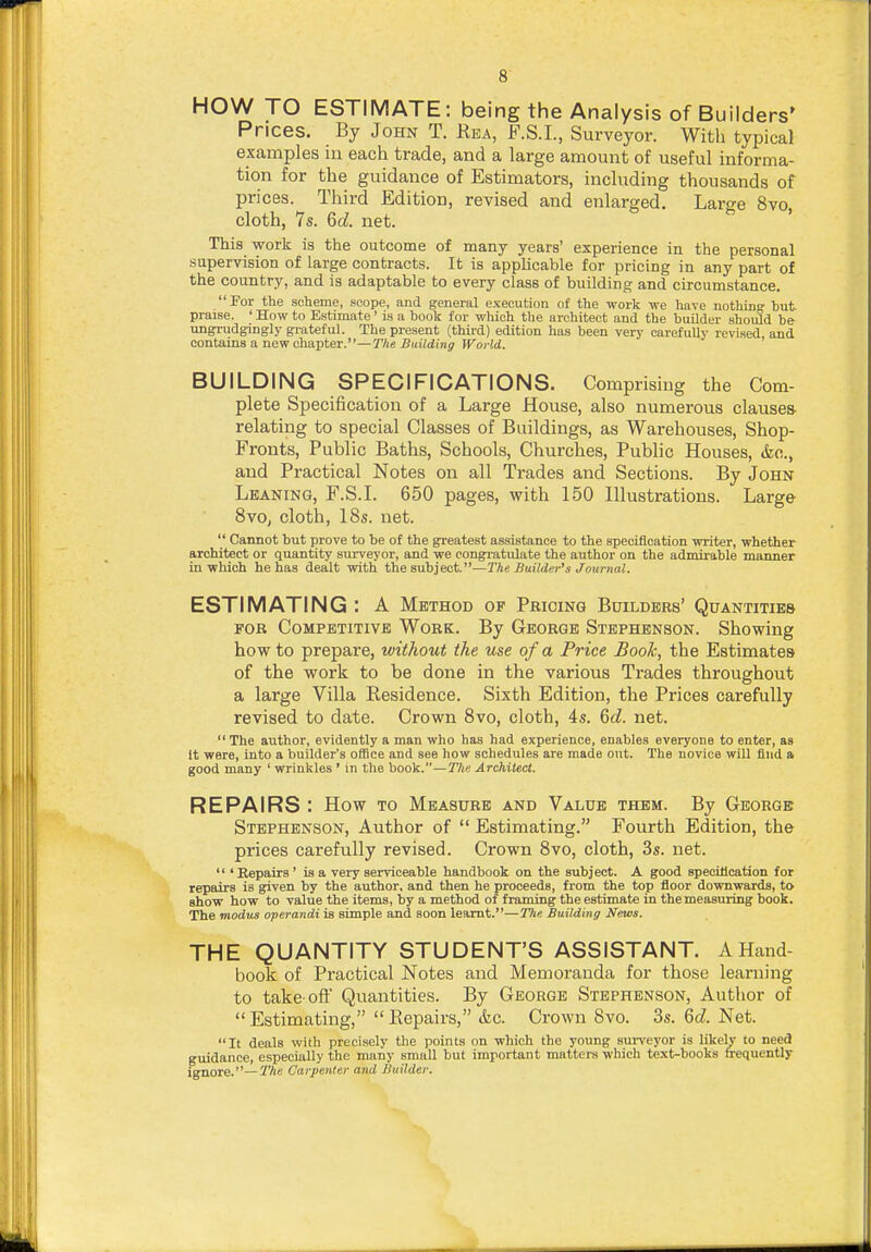 HOW TO ESTIMATE: being the Analysis of Builders' Prices. By John T. Rea, F.S.I., Surveyor. With typical examples in each trade, and a large amount of useful informa- tion for the guidance of Estimators, including thousands of prices. Third Edition, revised and enlarged. Large 8vo, cloth, 7s. 6cZ. net. ' This work is the outcome of many years' experience in the personal supervision of large contracts. It is applicable for pricing in any part of the country, and is adaptable to every class of building and circumstance. For the scheme, scope, and general execution of the work -we have nothing- but praise. ' How to Estimate' is a book (or which the architect and the builder should be ungrudgingly grateful. The present (third) edition has been very carefuUv revised, and contains a new chapter.—The Building World. BUILDING SPECIFICATIONS. Comprising the Com- plete Specification of a Large House, also numerous clauses- relating to special Classes of Buildings, as Warehouses, Shop- Fronts, Public Baths, Schools, Churches, Public Houses, &o., and Practical Notes on all Trades and Sections. By John Leaning, F.S.L 650 pages, with 150 Hlustrations. Large 8vo^ cloth, 18s. net.  Cannot but prove to be of the greatest assistance to the specification -writer, whether architect or quantity surveyor, and we congratulate the author on the admirable manner in-which he has dealt -with the subject.—The Builder's Journal. ESTIMATING : A Method of Pricing Builders' Quantities FOR Competitive Work. By George Stephenson. Showing how to prepare, without the use of a Price Book, the Estimates of the work to be done in the various Trades throughout a large Villa Residence. Sixth Edition, the Prices carefully revised to date. Crown 8vo, cloth, 4s. 6c?. net. The author, evidently a man who has had experience, enables everyone to enter, as It were, into a builder's office and see how schedules are made out. The novice will find a good many ' wrinkles ' in the book.—T/ie Architect. REPAIRS : How to Measure and Value them. By George Stephenson, Author of  Estimating. Fourth Edition, the prices carefully revised. Crown 8vo, cloth, 3s. net. 'Repairs' is a very serviceable handbook on the subject. A good specification for repairs is given by the author, and then he proceeds, from the top floor downwards, to show how to value the items, by a method of framing the estimate in the measuring book. The modus operandi is simple and soon learnt.—The Building News. THE QUANTITY STUDENT'S ASSISTANT. A Hand- book of Practical Notes and Memoranda for those learning to take-oft Quantities. By George Stephenson, Author of Estimating, Eepairs, &c. Crown Bvo. 3s. Qd. Net. It deals with precisely the points on which the young sui-veyor is likely to need guidance, especially the many small but important matters which text-books frequently ^nore.—The Carpenter and Builder.