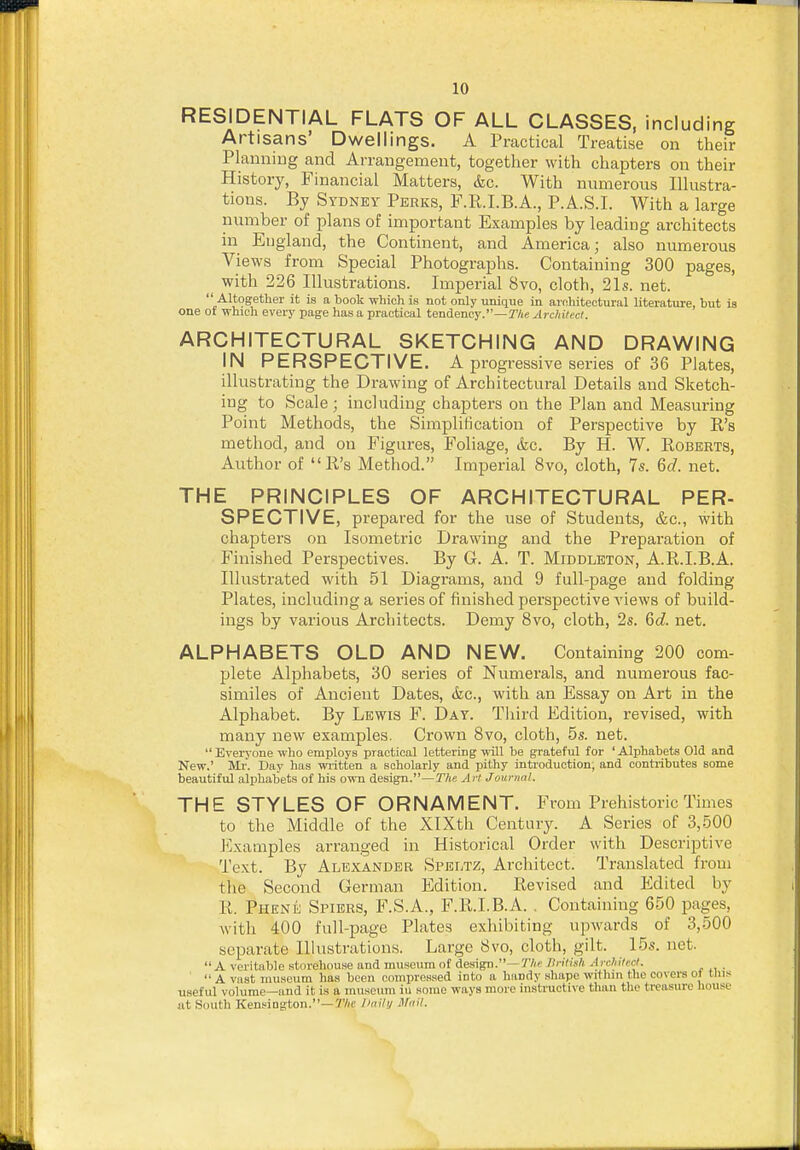 RESIDENTIAL FLATS OF ALL CLASSES, including Artisans' Dwellings. A Practical Treatise on their Plauniug and Arrangement, together with chapters on their History, Financial Matters, &c. With numerous Illustra- tions. By Sydney Perks, F.R.I.B.A., P.A.S.I. With a large number of plans of important Examples by leading architects in England, the Continent, and America; also numerous Views from Special Photographs. Containing 300 pages, ^ with 226 Illustrations. Imperial 8vo, cloth, 21s. net.  Altogether it is a book which is not only unique in architectural literature, but is one ot which every page has a practical tendency.—T/ie Architect. ARCHITECTURAL SKETCHING AND DRAWING IN PERSPECTIVE. A progressive series of 36 Plates, illustrating the Drawing of Architectural Details and Sketch- ing to Scale ; including chapters on the Plan and Measuring Point Methods, the Simplification of Perspective by R's method, and on Figures, Foliage, &c. By H. W. Roberts, Author of R's Method. Imperial 8vo, cloth, 7s. M. net. THE PRINCIPLES OF ARCHITECTURAL PER- SPECTIVE, prepared for the use of Students, &c., with chapters on Isometric Drawing and the Preparation of Finished Perspectives. By G. A. T. Middleton, A.R.I.B.A. Illustrated with 51 Diagrams, and 9 full-page and folding- Plates, including a series of finished perspective views of build- ings by various Architects. Demy 8vo, cloth, 2s. 6c?. net. ALPHABETS OLD AND NEW. Containing 200 com- plete Alphabets, 30 series of Numerals, and numerous fac- similes of Ancient Dates, &c., with an Essay on Art in the Alphabet. By Lewis F. Day. Tliird Edition, revised, with many new examples. Crown Bvo, cloth, 5s. net.  Everyone who employs practical lettering will be grateful for ' Alphabets Old and New.' Mr. Day has written a scholarly and pithy introduction; and contributes some beautiful alphabets of his own design.—TAe Art Journal. THE STYLES OF ORNAMENT. From Prehistoric Times to tlie Middle of the XlXth Century. A Series of 3,500 Examples arranged in Historical Order with Descriptive Text. By Alexander Speltz, Architect. Translated from the Second German Edition. Revised and Edited by R. Phene Spiers, F.S.A., F.R.I.B.A. . Containing 650 pages, with 400 full-page Plates exhibiting upwards of 3,500 separate Illustrations. Large 8vo, cloth, gilt. 15s. net.  A veritable storehouse and museum of design.—TIritisli Arcliitecl. .  A vast museum has been compressed into a handy shape within the covere ot tins useful volume—and it is a museum iu some ways more instructive than the treasure house at South Kensington.—r/(C I'aili/ Mnil.