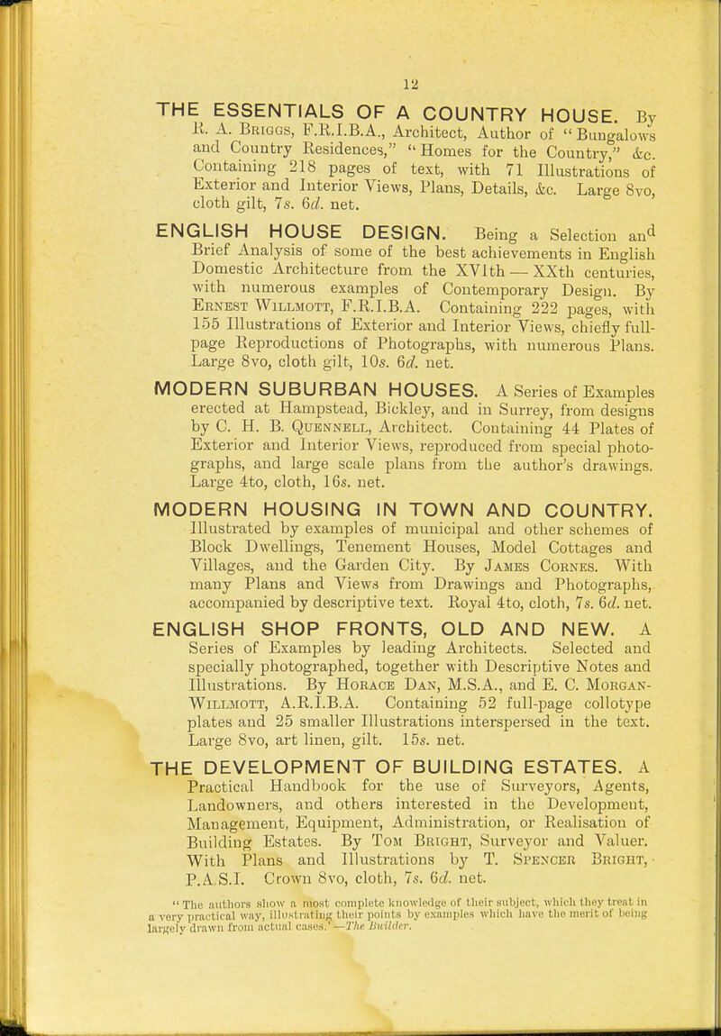 THE ESSENTIALS OF A COUNTRY HOUSE. By R. A. Briggs, F.R.I.B.A., Architect, Author of  Bungalows and Country Residences, Homes for the Country, &c. Containing 218 pages of text, with 71 Illustrations of Exterior and Interior Views, Plans, Details, &c. Large 8vo, cloth gilt, 7s. 6d. net. ENGLISH HOUSE DESIGN. Being a Selection an^ Brief Analysis of some of the best achievements in English Domestic virchitecture from the XVIth —XXth centuries, with numerous examples of Contemporary Design. By Ernest Willmott, F.R.I.B.A. Containing 222 pages, with 155 Illustrations of Exterior and Interior Views, chiefly full- page Reproductions of Photographs, with numerous Plans. Large 8vo, cloth gilt, 10s. 6d. net. MODERN SUBURBAN HOUSES. A Series of Examples erected at Hampstead, Bickley, and in Surrey, from designs by C. H. B. QuENNELL, Architect. Containing 44 Plates of Exterior and Interior Views, reproduced from special photo- graphs, and large scale plans from the author's drawings. Large 4to, cloth, 16s. net. MODERN HOUSING IN TOWN AND COUNTRY. Illustrated by examples of municipal and other schemes of Block Dwellings, Tenement Houses, Model Cottages and Villages, and the Garden City. By James Cornes. With many Plans and Views from Drawings and Photographs, accompanied by descriptive text. Royal 4to, cloth, 7s. 6d. net. ENGLISH SHOP FRONTS, OLD AND NEW. A Series of Examples by leading Architects. Selected and specially photographed, together with Descriptive Notes and Illustrations. By Horace Dan, M.S.A., and E. C. Morgan- WiLLMOTT, A.R.I.B.A. Containing 52 full-page collotype plates and 25 smaller Illustrations interspersed in the text. Large 8vo, art linen, gilt. 15s. net. THE DEVELOPMENT OF BUILDING ESTATES. A Practical Handbook for the use of Surveyors, Agents, Landowners, and others interested in the Development, Management, Equipment, Administration, or Realisation of Building Estates. By Tom Bright, Survej^or and Valuer. With Plans and Illustrations by T. Spencer Bright, ■ P.A.S.I. Crown 8vo, cloth, 7s. dd. net.  The authors show !i most cnmplete knowledge of their subject, wliieh they treat in a very practical way, iUustnitiiiK their points by examples which have the meiit oC being largely drawn from actual cases,'—The JJuilcler.