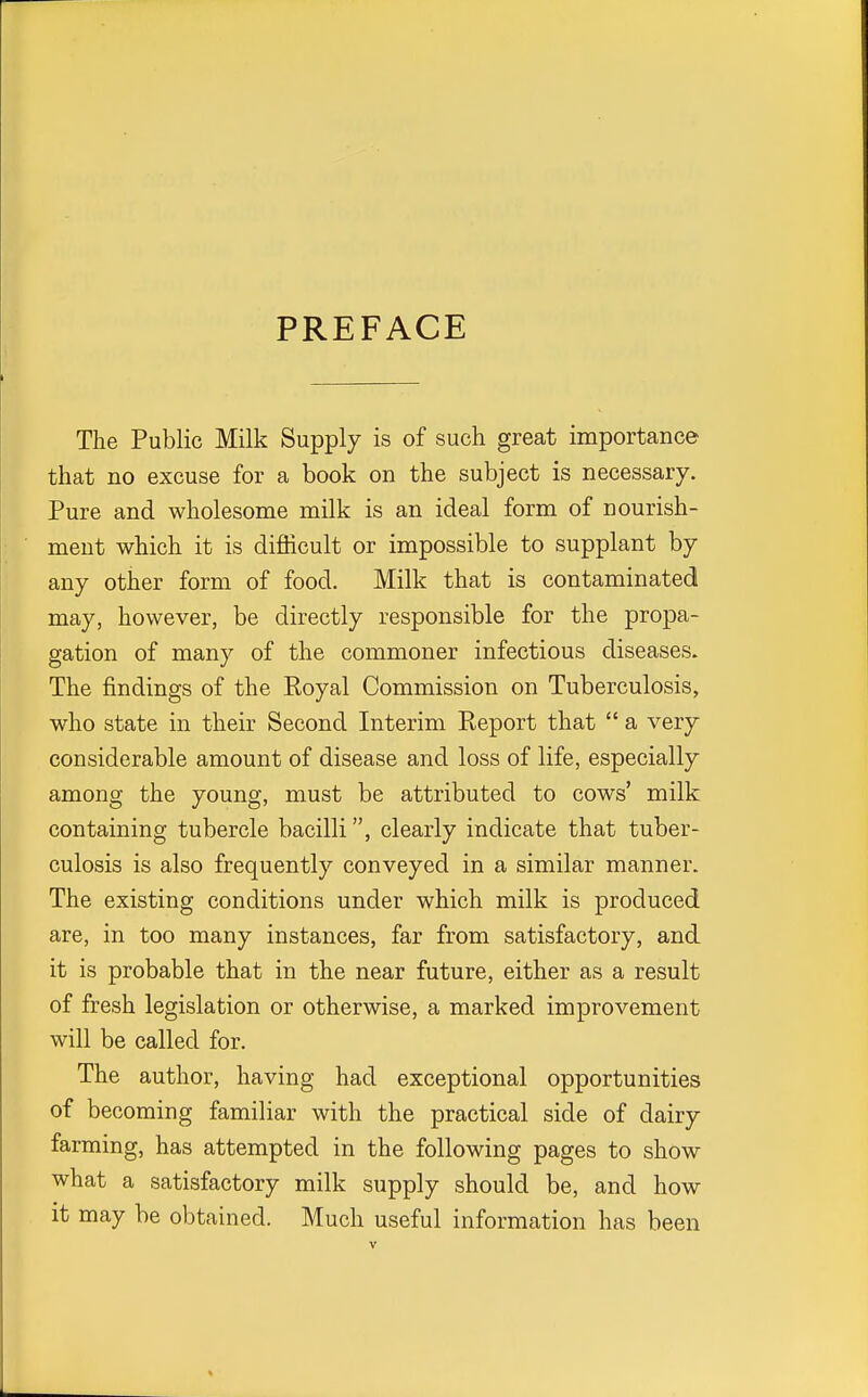 PREFACE The Public Milk Supply is of such great importance that no excuse for a book on the subject is necessary. Pure and wholesome milk is an ideal form of nourish- ment which it is difficult or impossible to supplant by any other form of food. Milk that is contaminated may, however, be directly responsible for the propa- gation of many of the commoner infectious diseases. The findings of the Royal Commission on Tuberculosis, who state in their Second Interim Report that  a very considerable amount of disease and loss of life, especially among the young, must be attributed to cows' milk containing tubercle bacilli, clearly indicate that tuber- culosis is also frequently conveyed in a similar manner. The existing conditions under which milk is produced are, in too many instances, far from satisfactory, and it is probable that in the near future, either as a result of fresh legislation or otherwise, a marked improvement will be called for. The author, having had exceptional opportunities of becoming familiar with the practical side of dairy farming, has attempted in the following pages to show what a satisfactory milk supply should be, and how it may be obtained. Much useful information has been