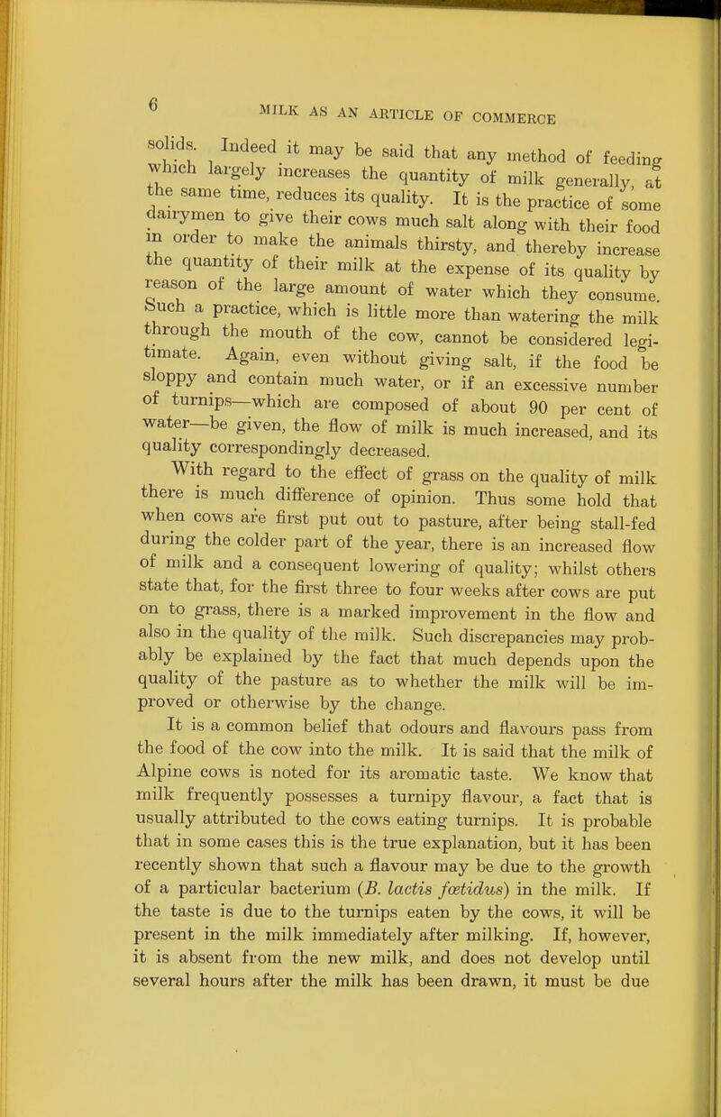 solids. Indeed it may be said that any method of feeding which largely increases the quantity of milk generally, at the same time, reduces its quality. It is the practice of some daiiymen to give their cows much salt along with their food in order to make the animals thirsty, and thereby increase the quantity of their milk at the expense of its quality by reason of the large amount of water which they consume feuch a practice, which is little more than watering the milk through the mouth of the cow, cannot be considered legi- timate. Again, even without giving salt, if the food be sloppy and contain much water, or if an excessive number of turnips—which are composed of about 90 per cent of water—be given, the flow of milk is much increased, and its quality correspondingly decreased. With regard to the eflfect of grass on the quality of milk there is much difference of opinion. Thus some hold that when cows are first put out to pasture, after being stall-fed during the colder part of the year, there is an increased flow of milk and a consequent lowering of quality; whilst others state that, for the first three to four weeks after cows are put on to grass, there is a marked improvement in the flow and also in the quality of the milk. Such discrepancies may prob- ably be explained by the fact that much depends upon the quality of the pasture as to whether the milk will be im- proved or otherwise by the change. It is a common belief that odours and flavours pass from the food of the cow into the milk. It is said that the milk of Alpine cows is noted for its aromatic taste. We know that milk frequently possesses a turnipy flavour, a fact that is usually attributed to the cows eating turnips. It is probable that in some cases this is the true explanation, but it has been recently shown that such a flavour may be due to the growth of a particular bacterium (B. lactis fcetidus) in the milk. If the taste is due to the turnips eaten by the cows, it will be present in the milk immediately after milking. If, however, it is absent from the new milk, and does not develop until several hours after the milk has been drawn, it must be due