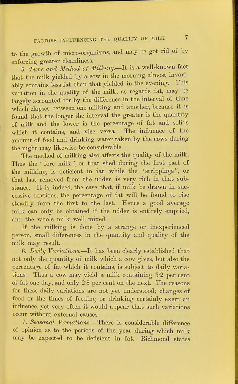 to the growth of micro-organisms, and may be got rid of by enforcing greater cleanliness. 5. Time and Method of Milking.—It is a well-known fact that the milk yielded by a cow in the morning almost invari- ably contains less fat than that yielded in the evening. This variation in the quality of the milk, as regards fat, may^ be largely accounted for by the difference in the interval of time which elapses between one milking and another, because it is found that the longer the interval the greater is the quantity of milk and the lower is the percentage of fat and solids which it contains, and vice versa. The influence of the amount of food and drinking water taken by the cows during the night may likewise be considerable. The method of milking also afieets the quality of the milk. Thus the  fore milk, or that shed during the first part of the milking, is deficient in fat, while the  strippings, or that last removed from the udder, is very rich in that sub- stance. It is, indeed, the case that, if milk be drawn in suc- cessive portions, the percentage of fat will be found to rise steadily from the first to the last. Hence a good average milk can only be obtained if the udder is entirely emptied, and the whole milk well mixed. If the milking is done by a strange or inexperienced person, small difierences in the quantity and quality of the milk may result. 6. Daily Variations.—It has been clearly established that not only the quantity of milk which a cow gives, but also the percentage of fat which it contains, is subject to daily varia- tions. Thus a cow may yield a milk containing 3'2 per cent of fat one day, and only 2*8 per cent on the next. The reasons for these daily variations are not yet understood; changes of food or the times of feeding or drinking certainly exert an influence, yet very often it would appear that such variations occur without external causes. 7. Seasonal Variations.—There is considerable difiereuce of opinion as to the periods of the year during which milk may be expected to be deficient in fat. Richmond states