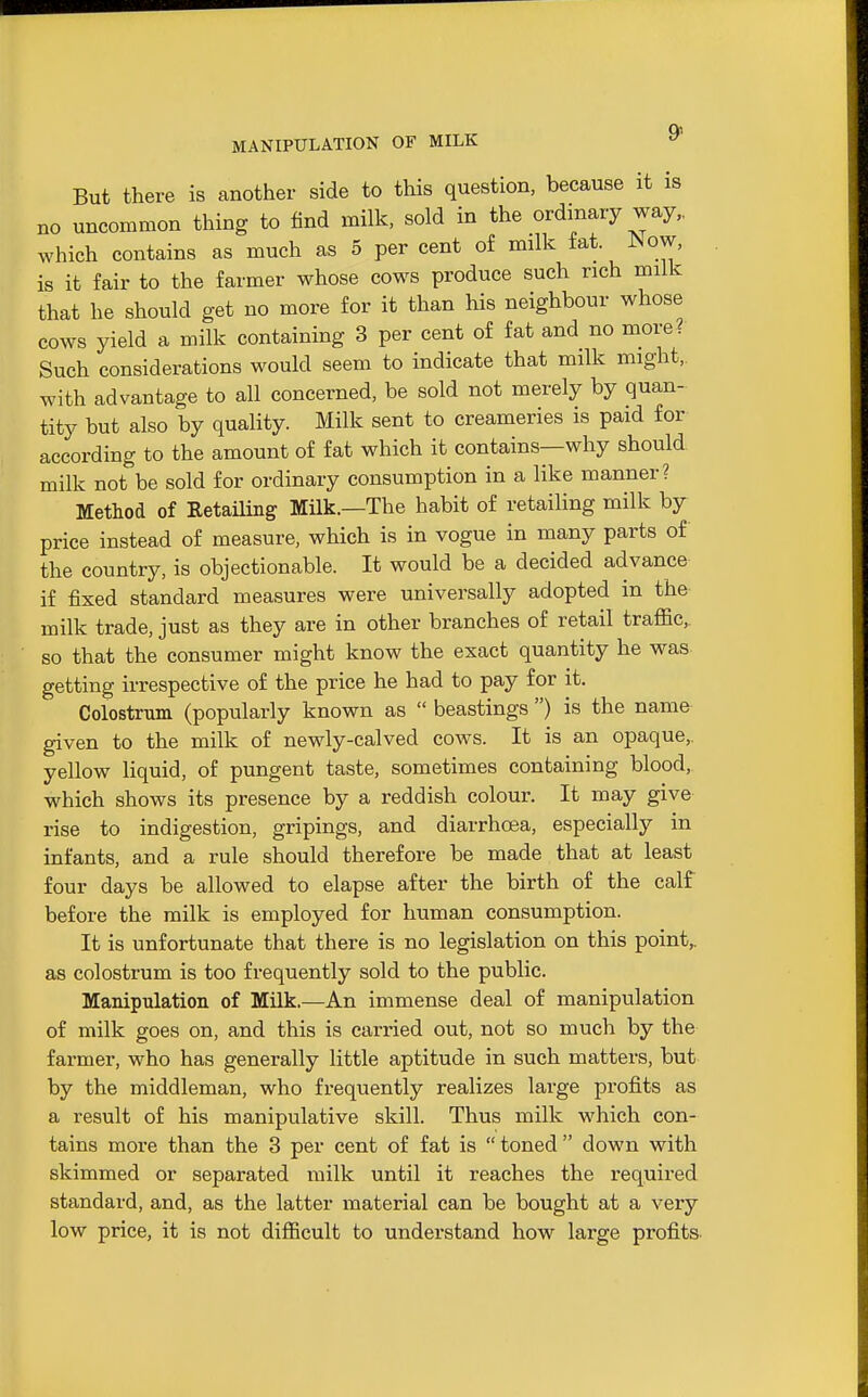 MANIPULATION OF MILK ^ But there is another side to this question, because it is no uncommon thing to find milk, sold in the ordinary way,, which contains as much as 5 per cent o£ milk fat. ^ow, is it fair to the farmer whose cows produce such rich milk that he should get no more for it than his neighbour whose cows yield a milk containing 3 per cent of fat and no more? Such considerations would seem to indicate that milk might,, with advantage to all concerned, be sold not merely by quan- tity but also by quality. Milk sent to creameries is paid for according to the amount of fat which it contains—why should milk not be sold for ordinary consumption in a like manner? Method of RetaUing MUk.—The habit of retailing milk by price instead of measure, which is in vogue in many parts of the country, is objectionable. It would be a decided advance if fixed standard measures were universally adopted in the milk trade, just as they are in other branches of retail traffic,, so that the consumer might know the exact quantity he was getting irrespective of the price he had to pay for it. Colostrum (popularly known as  beastings ) is the name- given to the milk of newly-calved cows. It is an opaque,, yellow liquid, of pungent taste, sometimes containing blood, which shows its presence by a reddish colour. It may give rise to indigestion, gripings, and diarrhoea, especially in infants, and a rule should therefore be made that at least four days be allowed to elapse after the birth of the calf before the milk is employed for human consumption. It is unfortunate that there is no legislation on this point,, as colostrum is too frequently sold to the public. Manipulation of Milk.—An immense deal of manipulation of milk goes on, and this is carried out, not so much by the farmer, who has generally little aptitude in such matters, but by the middleman, who frequently realizes large profits as a result of his manipulative skill. Thus milk which con- tains more than the 3 per cent of fat is  toned  down with skimmed or separated milk until it reaches the required standard, and, as the latter material can be bought at a very low price, it is not difficult to understand how large profits.