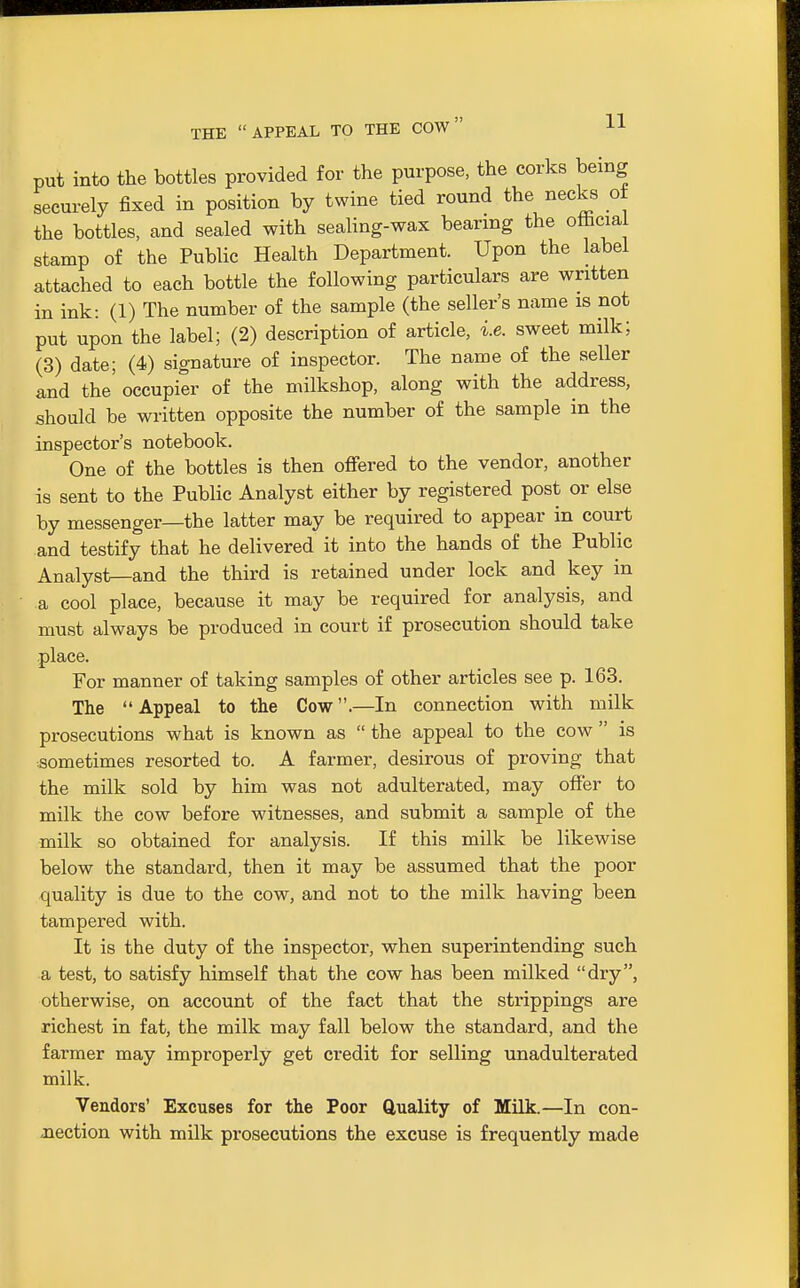 THE APPEAL TO THE COW H put into the bottles provided for the purpose, the corks being securely fixed in position by twine tied round the necks ot the bottles, and sealed with sealing-wax bearing the oftciai stamp of the Public Health Department. Upon the label attached to each bottle the following particulars are written in ink: (1) The number of the sample (the seller's name is not put upon the label; (2) description of article, i.e. sweet milk; (3) date; (4) signature of inspector. The name of the seller and the' occupier of the milkshop, along with the address, should be written opposite the number of the sample in the inspector's notebook. One of the bottles is then ofi'ered to the vendor, another is sent to the Public Analyst either by registered post or else by messenger—the latter may be required to appear in court and testify that he delivered it into the hands of the Public Analyst—and the third is retained under lock and key in a cool place, because it may be required for analysis, and must always be produced in court if prosecution should take place. For manner of taking samples of other articles see p. 163. The Appeal to the Cow.—In connection with milk prosecutions what is known as  the appeal to the cow  is .sometimes resorted to. A farmer, desirous of proving that the milk sold by him was not adulterated, may ofier to milk the cow before witnesses, and submit a sample of the milk so obtained for analysis. If this milk be likewise below the standard, then it may be assumed that the poor quality is due to the cow, and not to the milk having been tampered with. It is the duty of the inspector, when superintending such a test, to satisfy himself that the cow has been milked dry, otherwise, on account of the fact that the strippings are richest in fat, the milk may fall below the standard, and the farmer may improperly get credit for selling unadulterated milk. Vendors' Excuses for the Poor Quality of Milk.—In con- Jiection with milk prosecutions the excuse is frequently made