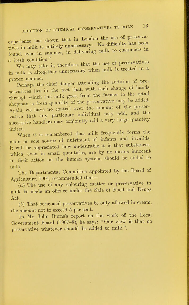 expevience has shown that in London the use o^^^ tives in milk is entirely unnecessary, difficulty h^^^ found, even in summer, in delivenng milk to customers in ^ We r;'^reit, therefore, that the use of preservatives in milk is altogether unnecessary when milk is treated m a nroner manner. c Perhaps the chief danger attending the addition of pre- servatives lies in the fact that, with each change of hands through which the milk goes, from the farmer to the retail .shopman, a fresh quantity of the preservative may be added. Again, we have no control over the amount of the preser- vative that any particular individual may add, and the successive handlers may conjointly add a very large quantity ''^ When it is remembered that milk frequently forms the main or sole source of nutriment of infants and invalids, it will be appreciated how undesirable it is that substances, which, even in small quantities, are by no means innocent in their action on the human system, should be added to milk. The Departmental Committee appointed by the Board ot Agriculture, 1901, recommended that— (a) The use of any colouring m.atter or preservative in milk be made an offence under the Sale of Food and Drugs Act. (b) That boric-acid preservatives be only allowed in cream, the amount not to exceed 5 per cent. In Mr. John Burns's report on the work of the Local Government Board (1907-8), he says:  Our view is that no preservative whatever should be added to milk.