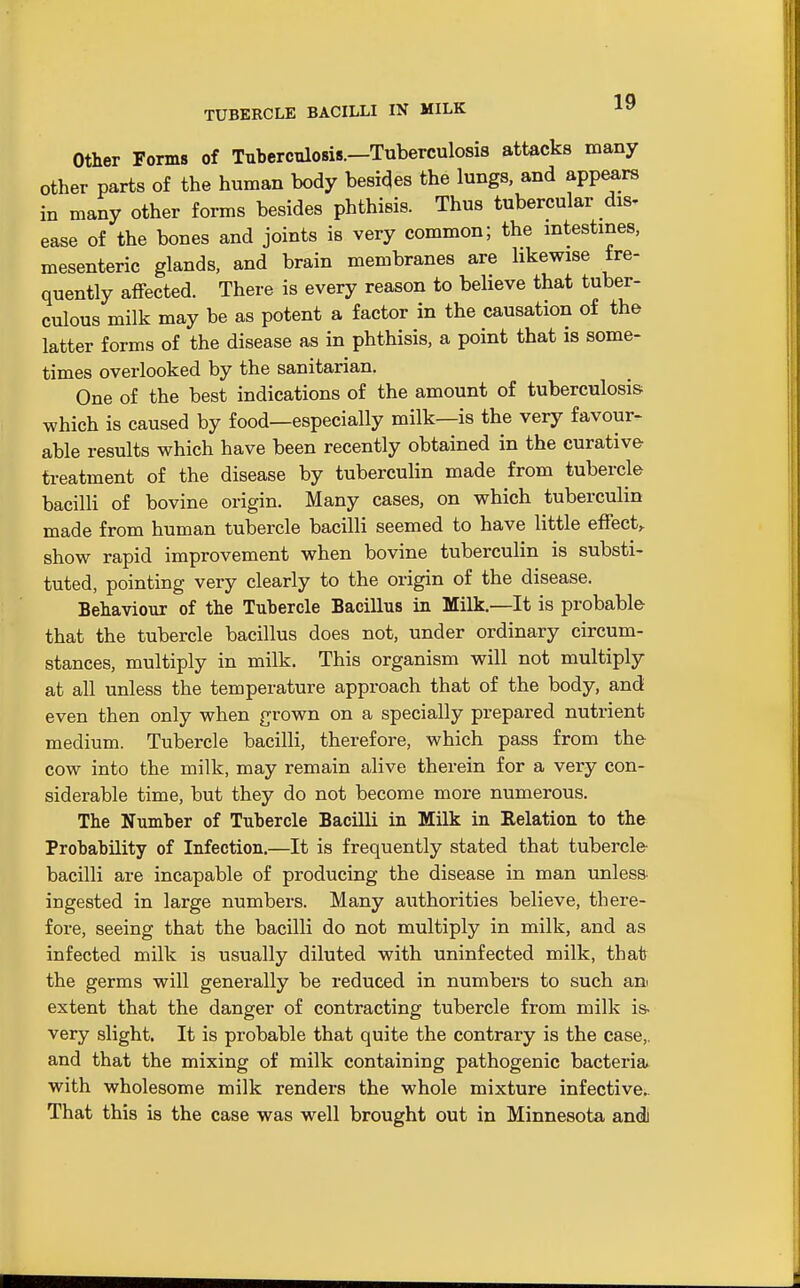 TUBERCLE BACILLI IN MILK Other Forms of Tuberculosis.—Tuberculosis attacks many other parts of the human body besieges the lungs, and app^rs in many other forms besides phthisis. Thus tubercular dis. ease of the bones and joints is very common; the intestines, mesenteric glands, and brain membranes are likewise fre- quently affected. There is every reason to believe that tuber- culous milk may be as potent a factor in the causation of the latter forms of the disease as in phthisis, a point that is some- times overlooked by the sanitarian. One of the best indications of the amount of tuberculosis which is caused by food—especially milk—is the very favour- able results which have been recently obtained in the curative treatment of the disease by tuberculin made from tubercle bacilli of bovine origin. Many cases, on which tuberculin made from human tubercle bacilli seemed to have little effect,, show rapid improvement when bovine tuberculin is substi- tuted, pointing very clearly to the origin of the disease. Behaviour of the Tubercle Bacillus in Milk.—It is probable that the tubercle bacillus does not, under ordinary circum- stances, multiply in milk. This organism will not multiply at all unless the temperature approach that of the body, and even then only when grown on a specially prepared nutrient medium. Tubercle bacilli, therefore, which pass from the cow into the milk, may remain alive therein for a very con- siderable time, but they do not become more numerous. The Number of Tubercle Bacilli in Milk in Relation to the Probability of Infection.—It is frequently stated that tubercle- bacilli are incapable of producing the disease in man unless ingested in large numbers. Many authorities believe, there- fore, seeing that the bacilli do not multiply in milk, and as infected milk is usually diluted with uninfected milk, that the germs will generally be reduced in numbers to such an extent that the danger of contracting tubercle from milk is- very slight. It is probable that quite the contrary is the case,, and that the mixing of milk containing pathogenic bacteria with wholesome milk renders the whole mixture infective.. That this is the case was well brought out in Minnesota andi