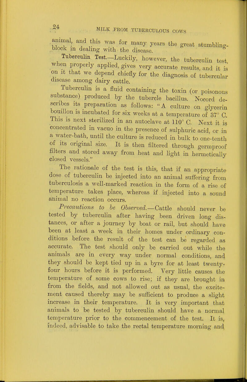 animal, and this was for many years the great stumbling- , block in dealing with the disease. Tuberculin Test.-Luckily, however, the tuberculin test when properly applied, gives very accurate results, and it is on It that we depend chiefly for the diagnosis of tubercular disease among dairy cattle. Tuberculin is a fluid containing the toxin (or poisonous substance) produced by the tubercle bacillus. Nocord de- scribes its preparation as follows: A culture on glycerin bouillon IS incubated for six weeks at a temperature of 37° C. This is next sterilized in an autoclave at 110° C Next it is concentrated in vacuo in the presence of sulphuric acid, or in a water-bath, until the culture is reduced in bulk to one-tenth of its original size. It is then filtered through germproof filters and stored away from heat and light in hermetically closed vessels. The rationale of the test is this, that if an appropriate dose of tuberculin be injected into an animal suff*ering from tuberculosis a well-marked reaction in the form of a rise of temperature takes place, whereas if injected into a sound animal no reaction occurs. Precautions to be Observed.—Cattle should never be tested by tuberculin after having been driven long dis- tances, or after a journey by boat or rail, but should have been at least a week in their homes under ordinary con- ditions before the result of the test can be regarded as accurate. The test should only be carried out while the animals are in every way under normal conditions, and they should be kept tied up in a byre for at least twenty- four hours before it is performed. Very little causes the temperature of some cows to rise; if they are brought in from the fields, and not allowed out as usual, the excite- ment caused thereby may be sufiicient to produce a slight increase in their temperature. It is very important that animals to be tested by tuberculin should have a normal temperature prior to the commencement of the test. It is, indeed, advisable to take the rectal temperature morning and