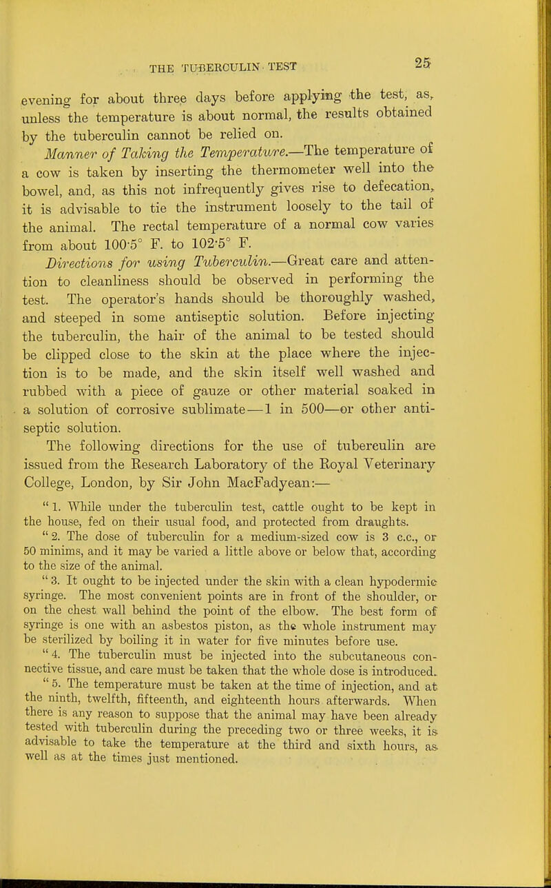 THE TUnERCULIN TEST evening for about three days before applying the test, as, unless the temperature is about normal, the results obtained by the tuberculin cannot be relied on. 3Ianner of Taking the Temperature.—The temperature of a cow is taken by inserting the thermometer well into the bowel, and, as this not infrequently gives rise to defecation, it is advisable to tie the instrument loosely to the tail of the animal. The rectal temperature of a normal cow varies from about 100-5° F. to 102-5° F. Dissections for using Tuberculin.—Great care and atten- tion to cleanliness should be observed in performing the test. The operator's hands should be thoroughly washed, and steeped in some antiseptic solution. Before injecting the tuberculin, the hair of the animal to be tested should be clipped close to the skin at the place where the injec- tion is to be made, and the skin itself well washed and rubbed with a piece of gauze or other material soaked in a solution of corrosive sublimate—1 in 500—or other anti- septic solution. The following directions for the use of tuberculin are issued from the Research Laboratory of the Eoyal Veterinary College, London, by Sir John MacFadyean:—  1. ^VTiile under the tuberculin test, cattle ought to be kept in the house, fed on their iisual food, and protected from draughts.  2. The dose of tuberculin for a medium-sized cow is 3 c.c, or 50 minims, and it may be varied a little above or belovs' that, according to the size of the animal.  3. It ought to be injected under the skin with a clean hypodermic syringe. The most convenient points are in front of the shoulder, or on the chest wall behind the point of the elbow. The best form of syringe is one with an asbestos piston, as the whole instrument may be sterilized by boiling it in water for five minutes before use.  4. The tuberculin must be injected into the subcutaneous con- nective tissue, and care must be taken that the whole dose is introduced..  5. The temperature must be taken at the time of injection, and at the ninth, twelfth, fifteenth, and eighteenth hours afterwards. When there is any reason to suppose that the animal may have been already tested with tuberculin during the preceding two or three weeks, it is. advisable to take the temperature at the third and sixth hours, as. well as at the times just mentioned.