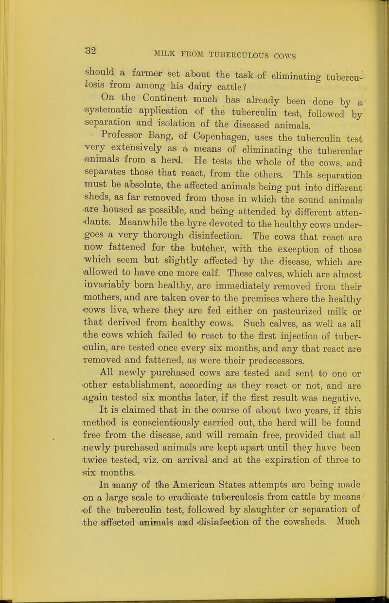 should a farmer set about the task of ehminating tubercu- losis from among his dairy cattle? On the Continent much has already been done by a ■systematic application of the tuberculin test, followed by separation and isolation of the diseased animals. Professor Bang, of Copenhagen, uses the tuberculin test very extensively as a means of eliminating the tubercular •animals from a herd. He tests the whole of the cows, and separates those that react, from the others. This separation must be absolute, the affected animals being put into different ■sheds, as far removed from those in which the sound animals ■are housed as possible, and being attended by different atten- ■dants. Meanwhile the byre devoted to the healthy cows under- Igoes a very thorough disinfection. The cows that react are mow fattened for the butcher, with the exception of those which seem but slightly affected by the disease, which are allowed to have one more calf. These calves, which are almost invariably born healthy, are immediately removed from their ■mothers, and are taken over to the premises where the healthy •cows live, where they are fed either on pasteurized milk or that derived from healthy cows. Such calves, as well as all the cows which failed to react to the first injection of tuber- culin, are tested once every six months, and any that react are removed and fattened, as were their predecessors. All newly purchased cows are tested and sent to one or •other establishment, according as they react or not, and are ■again tested six months later, if the first result was negative. It is claimed that in the course of about two years, if this method is conscientiously carried out, the herd will be found free from the disease, and will remain free, provided that all .newly purchased animals are kept apart until they have been twice tested, viz. on arrival and at the expiration of three to «rx months. In imany of tfce American States attempts are being made •on a large scale to eradicate tuberculosis from cattle by means •of the tuberculin test, followed by slaughter or separation of the aJffected aaaiamals amd 'disinf^ection of the cowsheds. Much