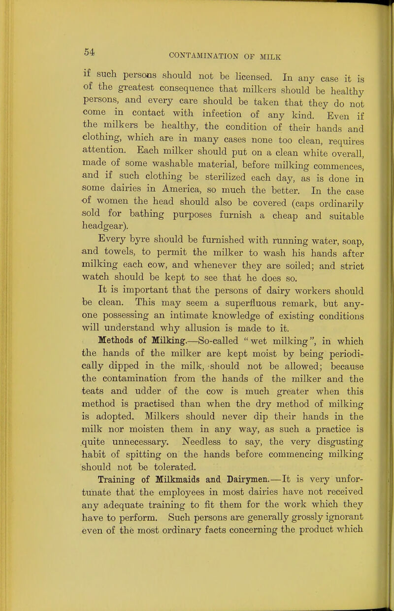 CONTAMINATION OF MILK if such persons should not be licensed. In any case it is of the greatest consequence that milkers should be healthy persons, and every care should be taken that they do not come in contact with infection of any kind. Even if the milkers be healthy, the condition of their hands and clothing, which are in many cases none too clean, requires attention. Each milker should put on a clean white overall, made of some washable material, before milking commences, and if such clothing be sterilized each day, as is done in some dairies in America, so much the better. In the case of women the head should also be covered (caps ordinarily sold for bathing purposes furnish a cheap and suitable headgear). Every byre should be furnished with running water, soap, and towels, to permit the milker to wash his hands after milking each cow, and whenever they are soiled; and strict watch should be kept to see that he does so. It is important that the persons of dairy workers should be clean. This may seem a superfluous remark, but any- one possessing an intimate knowledge of existing conditions will understand why allusion is made to it. Methods of Milking.—So-called wet milking, in which the hands of the milker are kept moist by being periodi- cally dipped in the milk, should not be allowed; because the contamination from the hands of the milker and the teats and udder of the cow is much greater when this method is practised than when the dry method of milking is adopted. Milkers should never dip their hands in the milk nor moisten them in any way, as such a practice is quite unnecessary. Needless to say, the very disgusting habit of spitting on the hands before commencing milking should not be tolerated. Training of Milkmaids and Dairymen.—It is very unfor- tunate that the employees in most dairies have not received any adequate training to fit them for the work which they have to perform. Such persons are generally grossly ignorant even of the most ordinary facts concerning the product which