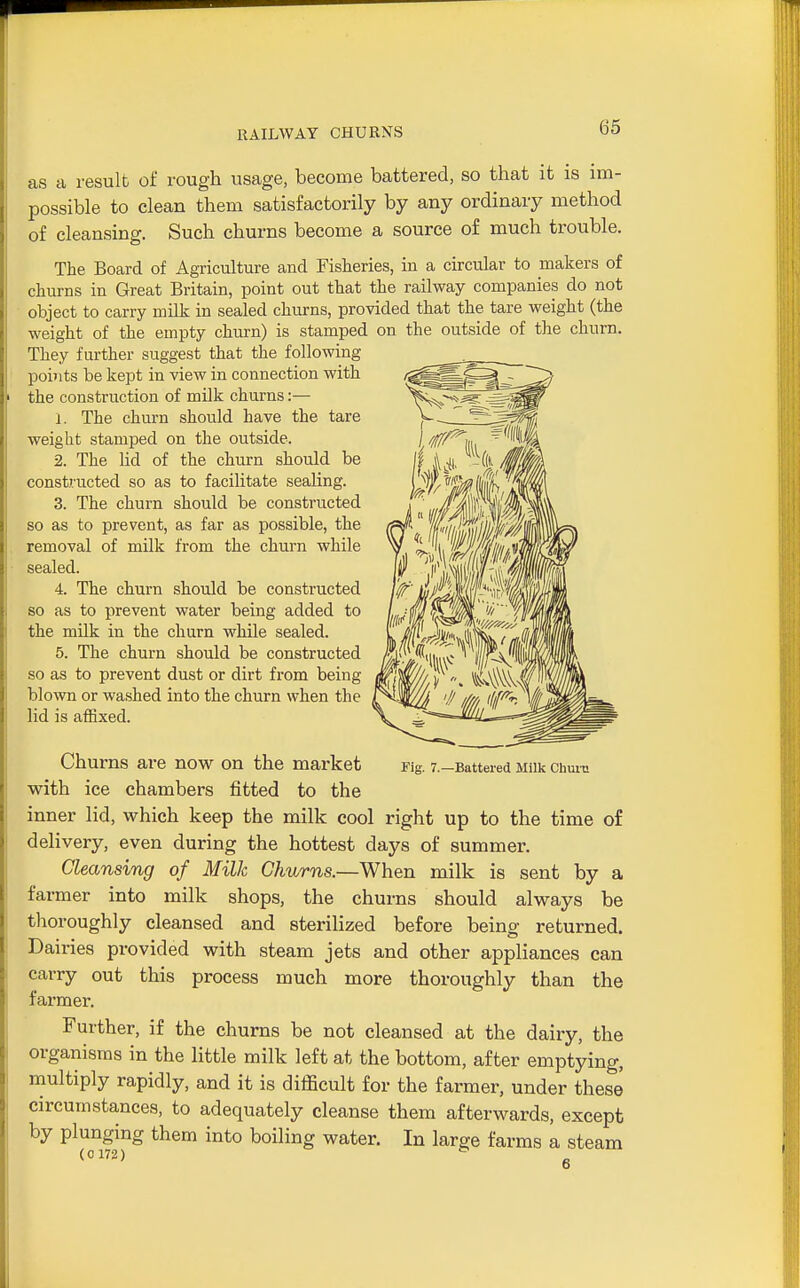 as a result of rough usage, become battered, so that it is im- possible to clean them satisfactorily by any ordinary method of cleansing. Such churns become a source of much trouble. The Board of Agriculture and Fisheries, iu a circular to makers of churns in Great Britain, point out that the railway companies do not object to carry milk in sealed churns, provided that the tare weight (the weight of the empty churn) is stamped on the outside of tlie churn. They further suggest that the following points be kept in view in connection with 1 the construction of milk churns:— 1. The churn should have the tare weight stamped on the outside. 2. The lid of the churn should be constructed so as to facilitate sealing. 3. The churn should be constructed so as to prevent, as far as possible, the removal of milk from the churn while sealed. 4. The churn should be constructed so as to prevent water being added to the milk in the churn while sealed. 5. The churn should be constructed so as to prevent dust or dirt from being blown or washed into the churn when the lid is affixed. Churns are now on the market with ice chambers fitted to the inner lid, which keep the milk cool right up to the time of delivery, even during the hottest days of summer. Cleansing of Milk Churns.—When milk is sent by a farmer into milk shops, the churns should always be thoroughly cleansed and sterilized before being returned. Dairies provided with steam jets and other appliances can carry out this process much more thoroughly than the farmer. Further, if the churns be not cleansed at the dairy, the organisms in the little milk left at the bottom, after emptying, multiply rapidly, and it is difficult for the farmer, under these circumstances, to adequately cleanse them afterwards, except by plunging them into boiling water. In large farms a steam (0 172) Fig. 7.—Battered Milk Chuiu