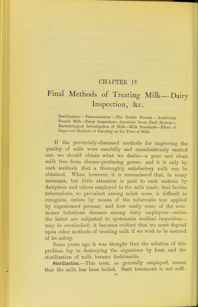 CHAPTER IV Final Methods of Treating Milk Dairy Inspection, &c. Sterilization — Pasteurization — The Budde Process — Artificially- Soured Milk—Dairy Inspection—American Score Card System Bacteriological Investigation of Milk—Milk Standards—Effect of Improved Methods of Dairying on the Price of Milli. If the previously-discussed methods for improving the- quality of milk were carefully and conscientiously carried out, we should obtain what we desire—a pure and clean milk free from disease-producing germs; and it is only by such methods that a thoroughly satisfactory milk can be obtained. When, however, it is remembered that, in many instances, but little attention is paid to such matters by dairymen and others employed in the milk trade; that bovine tuberculosis, so prevalent among milch cows, is difficult to recognize, unless by means of the tuberculin test applied by experienced persons; and how easily some of the com- moner infectious diseases among dairy employees—unless the latter are subjected to systematic medical inspection— may be overlooked; it becomes evident that we must depend upon other methods of treating milk if we wish to be assured of its safety. Some years ago it was thought that the solution of this problem lay in destroying the organisms by heat, and the sterilization of milk became fashionable. Sterilization.—This term, as generally employed, means that the milk has been boiled. Such treatment is not suffi-