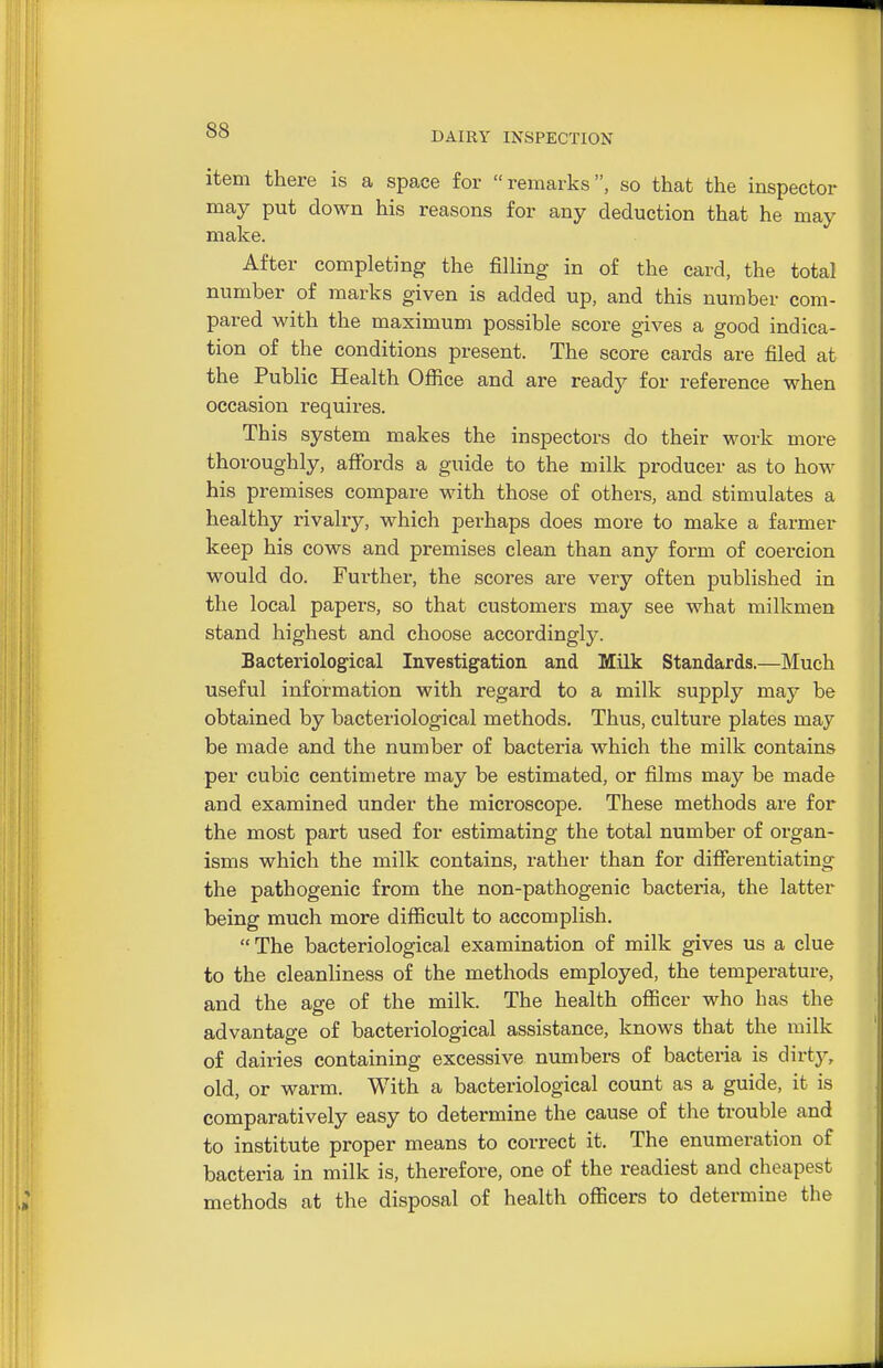 DAIRY INSPECTION item there is a space for remarks, so that the inspector may put down his reasons for any deduction that he may make. After completing the filling in of the card, the total number of marks given is added up, and this number com- pared with the maximum possible score gives a good indica- tion of the conditions present. The score cards are filed at the Public Health Ofiice and are ready for reference when occasion requires. This system makes the inspectors do their work more thoroughly, affords a guide to the milk producer as to how his premises compare with those of others, and stimulates a healthy rivalry, which perhaps does more to make a farmer keep his cows and premises clean than any form of coercion would do. Further, the scores are very often published in the local papers, so that customers may see what milkmen stand highest and choose accordingly. Bacteriological Investigation and Milk Standards.—Much useful information with regard to a milk supply may be obtained by bacteriological methods. Thus, culture plates may be made and the number of bacteria which the milk contains per cubic centimetre may be estimated, or films may be made and examined under the microscope. These methods are for the most part used for estimating the total number of organ- isms which the milk contains, rather than for differentiating the pathogenic from the non-pathogenic bactei'ia, the latter being much more difficult to accomplish. The bacteriological examination of milk gives us a clue to the cleanliness of the methods employed, the temperature, and the age of the milk. The health officer who has the advantage of bacteriological assistance, knows that the milk of dairies containing excessive numbers of bacteria is dirty, old, or warm. With a bacteriological count as a guide, it is comparatively easy to determine the cause of the trouble and to institute proper means to correct it. The enumeration of bacteria in milk is, therefore, one of the readiest and cheapest methods at the disposal of health officers to determine the