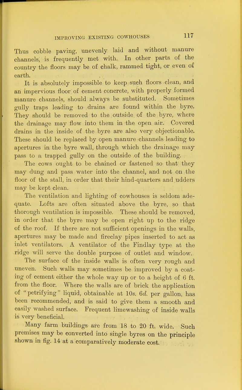 IMPROVING EXISTING COWHOUSES Thus cobble paving, unevenly laid and without manure channels, is frequently met with. In other parts of the country the floors may be of chalk, rammed tight, or even of earth. . It is absolutely impossible to keep such floors clean, and an impervious floor of cement concrete, with properly formed manure channels, should always be substituted. Sometimes gully traps leading to drains are found within the byre. They should be removed to the outside of the byre, where the drainage may flow into them in the open air. Covered drains in the inside of the byre are also very objectionable. These should be replaced by open manure channels leading to apertures in the byre wall, through which the drainage may pass to a trapped gully on the outside ,of the building. The cows ought to be chained or fastened So that they may dung and pass water into the channel, and not On the floor of the stall, in order that their hind-quarters and udders may be kept clean. The ventilation and lighting of cowhouses is seldom ade- quate. Lofts are often situated above the byre, so that thorough ventilation is impossible. These should be removed, in order that the byre may be open right up to the ridge of the roof. If there are not sufiicient openings in the walls, apertures may be made and fireclay pipes inserted to act as inlet ventilators. A ventilator of the Findlay type at the ridge will serve the double purpose of outlet and window. The surface of the inside walls is often very rough and uneven. Such walls may sometimes be improved by a coat- ing of cement either the whole way up or to a height of 6 ft. from the floor. Where the walls are of brick the application of petrifying liquid, obtainable at 10s. 6d. per gallon, has been recommended, and is said to give them a smooth and easily washed surface. Frequent limewashing of inside walls is very beneficial. Many farm buildings are from 18 to 20 ft. wide. Such premises may be converted into single byres on the principle shown in fig. 14 at a comparatively moderate cost.