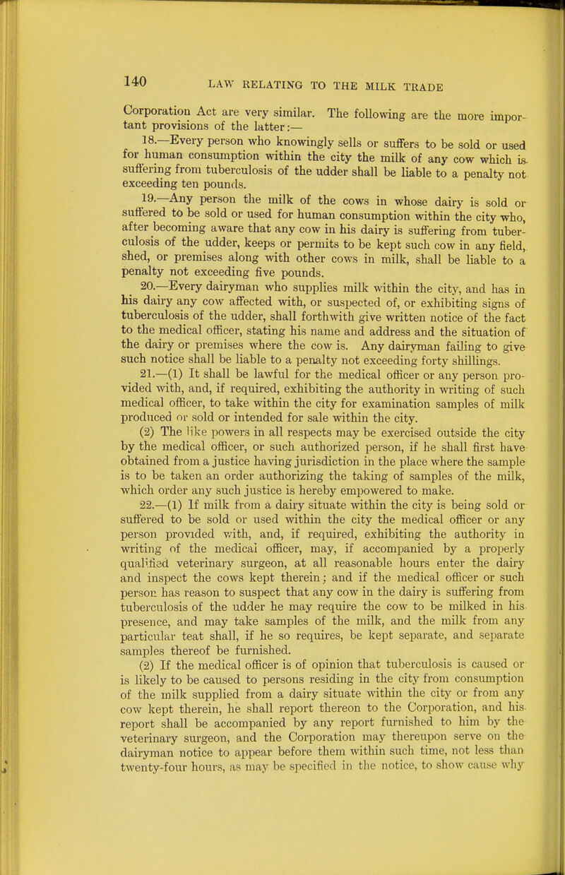 Corporation Act are very similar. The follomng are the more impor- tant provisions of the latter:— 18. —Every person who knowingly sells or suffers to be sold or used for human consumption within the city the milk of any cow which is- suffering from tuberculosis of the udder shall be liable to a penalty not exceeding ten pounds. 19. —Any person the milk of the cows in whose dairy is sold or suffered to be sold or used for human consumption within the city who, after becoming aware that any cow in his dairy is suffering from tuber- culosis of the udder, keeps or permits to be kept such cow in any field, shed, or premises along wth other cows in milk, shall be liable to a penalty not exceeding five pounds. 20. —Every dairyman who supplies milk within the city, and has in his dairy any cow affected with, or suspected of, or exhibiting signs of tuberculosis of the udder, shall forthwith give written notice of the fact to the medical officer, stating his name and address and the situation of the dairy or premises where the cow is. Any dairyman failing to give such notice shall be liable to a penalty not exceeding forty shillings. 21. —(1) It shall be lawful for the medical officer or any person pro- vided with, and, if required, exhibiting the authority in writing of such medical officer, to take within the city for examination samples of milk produced or sold or intended for sale within the city. (2) The lilce powers in all respects may be exercised outside the city by the medical officer, or such authorized person, if he shall first have obtained from a justice having jurisdiction in the place where the sample is to be taken an order authorizing the taking of samples of the milk, which order any such justice is hereby emj^owered to make. 22. —(1) If milk from a dairy situate within the city is being sold or suffered to be sold or used within the city the medical officer or any person provided v/ith, and, if required, exhibiting the authority in writing of the medical officer, may, if accompanied by a properly qualified veterinary surgeon, at all reasonable hours enter the daky and inspect the cows kept therein; and if the medical officer or such person has reason to suspect that any cow in the dairy is suffering from tuberculosis of the udder he may require the cow to be milked in his presence, and may take samples of the milk, and the milk from any particular teat shall, if he so requires, be kept separate, and separate samples thereof be furnished. (2) If the medical officer is of opinion that tuberculosis is caused or is likely to be caused to persons residing in the city from consumption of the milk supplied from a dairy situate within the city or from any cow kept therein, he shall report thereon to the Corporation, and his report shall be accompanied by any report furnished to him by the veterinary surgeon, and the Corporation may thereupon serve on the daii^man notice to appear before them within such time, not less than twenty-four hours, as may be specified in the notice, to show cause why