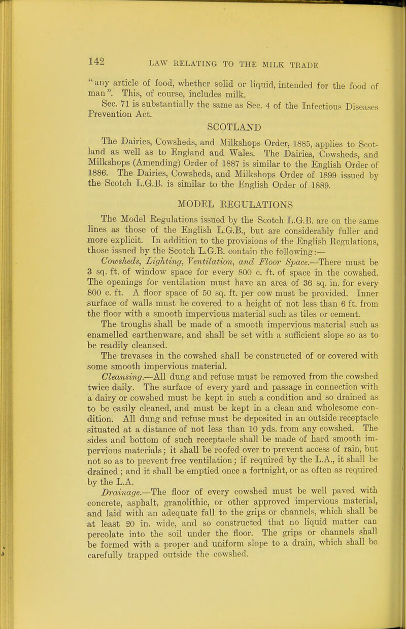  any article of food, whether solid or liquid, intended for the food of man. This, of course, includes milk. Sec. Vl is substantially the same as Sec. 4 of the Infectious Diseases Prevention Act. SCOTLAND The Dairies, Cowsheds, and Milkshops Order, 1885, applies to Scot- land as well as to England and Wales. The Dairies, Cowsheds, and Milkshops (Amending) Order of 1887 is similar to the English Order of 1886. The Dairies, Cowsheds, and Milkshops Order of 1899 issued by the Scotch L.G.B. is similar to the English Order of 1889. MODEL EEGULATIONS The Model Regulations issued by the Scotch L.G.B. are on the same lines as those of the English L.G.B., but are considerably fuller and more explicit. In addition to the provisions of the English Regulations, those issued by the Scotch L.G.B. contain the following:— Cowsheds, Lighting, Ventilaticm, and Flom- Space.—There must be 3 sq. ft. of window space for every 800 c. ft. of space in the cowshed. The openings for ventilation must have an area of 36 sq. in. for every 800 c. ft. A floor space of 50 sq. ft. per cow must be provided. Inner surface of walls must be covered to a height of not less than 6 ft. from the floor with a smooth impervious material such as tiles or cement. The troughs shall be made of a smooth impervious material such as enamelled earthenware, and shall be set with a sufficient slope so as to be readily cleansed. The trevases in the cowshed shall be constructed of or covered with some smooth impervious material. Cleansing.—All dung and refuse must be removed from the cowshed twice daily. The surface of every yard and passage in connection with a dairy or cowshed must be kept in such a condition and so drained as to be easily cleaned, and must be kept in a clean and wholesome con- dition. All dung and refuse must be deposited in an outside receptacle situated at a distance of not less than 10 yds. from any cowshed. The sides and bottom of such receptacle shall be made of hard smooth im- pervious materials; it shall be roofed over to prevent access of rain, but not so as to prevent free ventilation; if required by the L.A., it shall be drained ; and it shall be emptied once a fortnight, or as often as required by the L.A. Drainage.—The floor of every cowshed must be well paved with concrete, asphalt, granolithic, or other approved impervious material, and laid with an adequate fall to the grips or channels, which shall be at least 20 in. wide, and so constructed that no liquid matter can percolate into the soil under the floor. The grips or channels shall be formed with a proper and uniform slope to a drain, which shall be carefully trapped outside the cowshed.