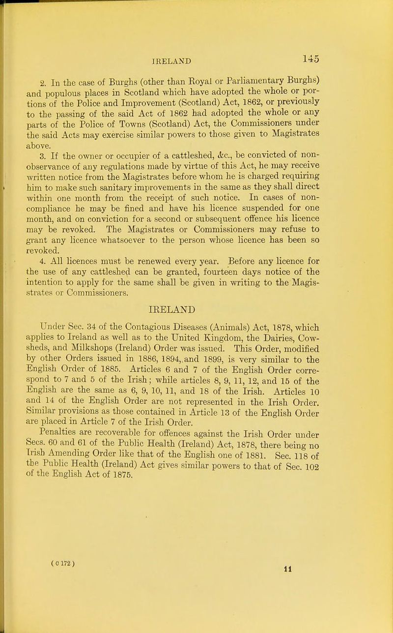 IRELAND 2. In the case of Burghs (other than Royal or Parliamentary Burghs) and populous places in Scotland which have adopted the whole or por- tions of the Police and Improvement (Scotland) Act, 1862, or previously to the passing of the said Act of 1862 had adopted the whole or any parts of the Police of Towns (Scotland) Act, the Commissioners under the said Acts may exercise similar powers to those given to Magistrates above. 3. If the owner or occupier of a cattleshed, tfcc, be convicted of non- observance of any regulations made by virtue of this Act, he may receive written notice from the Magistrates before whom he is charged requiring him to make such sanitary improvements in the same as they shall direct within one month from the receipt of such notice. In cases of non- compliance he may be fined and have his licence suspended for one month, and on conviction for a second or subsequent ofience his licence may be revoked. The Magistrates or Commissioners may refuse to gi-ant any licence whatsoever to the person whose licence has been so revoked. 4. All licences must be renewed every year. Before any licence for the use of any cattleshed can be granted, fourteen days notice of the intention to apply for the same shall be given in writing to the Magis- strates or Commissioners. IRELAND Under Sec. 34 of the Contagious Diseases (Animals) Act, 1878, which applies to Ireland as well as to the United Kingdom, the Dairies, Cow- sheds, and Milkshops (Ireland) Order was issued. This Order, modified by other Orders issued in 1886, 1894,.and 1899, is very similar to the English Order of 1885. Articles 6 and 7 of the English Order corre- spond to 7 and 5 of the Irish; while articles 8, 9, 11, 12, and 15 of the English are the same as 6, 9, 10, 11, and 18 of the Irish. Articles 10 and 14 of the English Order are not represented in the Irish Order. Similar provisions as those contained in Article 13 of the English Order are placed in Article 7 of the Irish Order. Penalties are recoverable for ofiences against the Irish Order under Sees. 60 and 61 of the Public Health (Ireland) Act, 1878, there being no Irish Amending Order like that of the English one of 1881. Sec. 118 of the Public Health (Ireland) Act gives similar powers to that of Sec 102 of the English Act of 1875. ( 0 172 ) 11