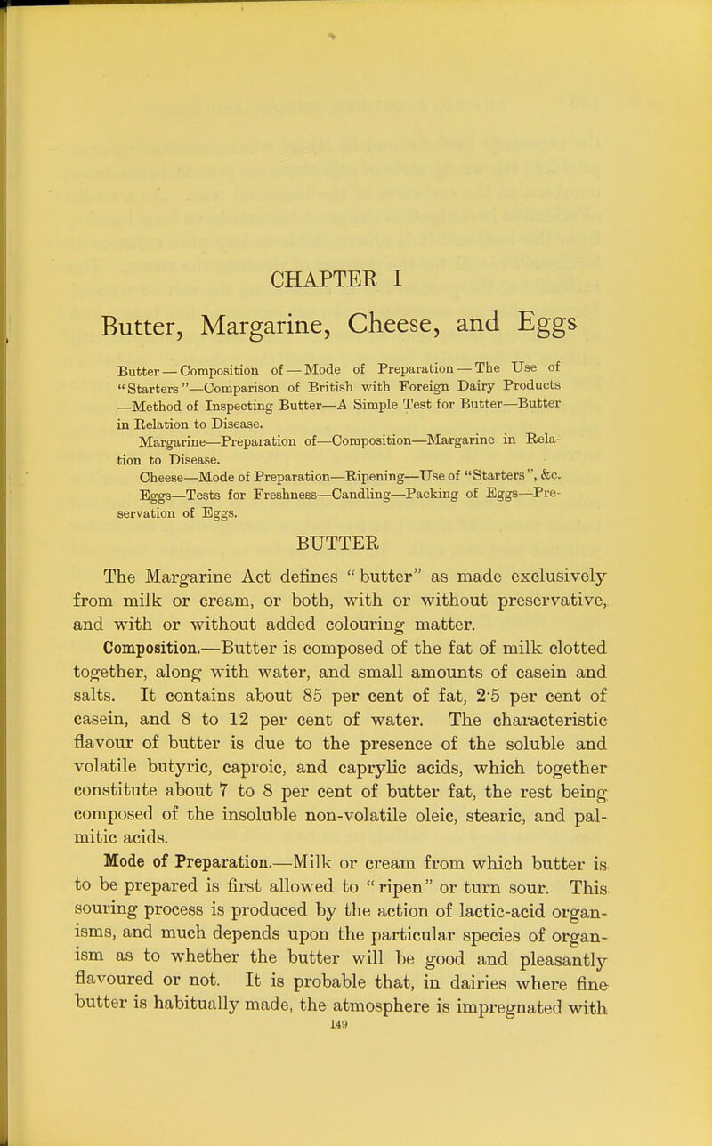 CHAPTER I Butter, Margarine, Cheese, and Eggs Butter — Composition of — Mode of Preparation — The Use of  Starters —Comparison of British with Foreign Dairy Products —Method of Inspecting Butter—A Simple Test for Butter—Butter in Relation to Disease. Margarine—Preparation of—Composition—Margarine in Rela- tion to Disease. Cheese—Mode of Preparation—Ripening—Use of Starters, &c. Eggs—Tests for Freshness—Candling—Packing of Eggs—Pre- servation of Eggs. BUTTER The Margarine Act defines butter as made exclusively from milk or cream, or both, with or without preservative,, and with or without added colouring matter. Composition.—Butter is composed of the fat of milk clotted together, along with water, and small amounts of casein and salts. It contains about 85 per cent of fat, 25 per cent of casein, and 8 to 12 per cent of water. The characteristic flavour of butter is due to the presence of the soluble and volatile butyric, caproic, and caprylic acids, which together constitute about 7 to 8 per cent of butter fat, the rest being composed of the insoluble non-volatile oleic, stearic, and pal- mitic acids. Mode of Preparation.—Milk or cream from which butter is to be prepared is first allowed to ripen or turn sour. This souring process is produced by the action of lactic-acid organ- isms, and much depends upon the particular species of organ- ism as to whether the butter will be good and pleasantly flavoured or not. It is probable that, in dairies where fine butter is habitually made, the atmosphere is impregnated with