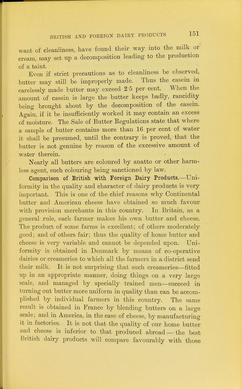 BRITISH AND FOREIGN DAIRY PRODUCTS want of cleanliness, have found their way into the milk or cream, may set up a decomposition leading to the production of a taint. Even if strict precautions as to cleanliness be observed, butter may still be improperly made. Thus the casein in carelessly made butter may exceed 2 5 per cent. When the amount of casein is large the butter keeps badly, rancidity being brought about by the decomposition of the casein. Again, if it be insufficiently worked it may contain an excess of moisture. The Sale of Butter Regulations state that where a sample of butter contains more than 16 per cent of water it shall be presumed, until the contrary is proved, that the butter is not genuine by reason of the excessive amount of water therein. Nearly all butters are coloured by anatto or other harm- less agent, such colouring being sanctioned by law. Comparison of British with Foreign Dairy Products,—Uni- formity in the quality and character of dairy products is very important. This is one of the chief reasons why Continental butter and American cheese have obtained so much favour with provision merchants in this country. In Britain, as a general rule, each farmer makes his own butter and cheese. The product of some farms is excellent; of others moderately good; and of others fair; thus the quality of home butter and cheese is very variable and cannot be depended upon. Uni- formity is obtained in Denmark by means of co-operative dairies or creameries to which all the farmers in a district send their milk. It is not surprising that such creameries—fitted up in an appropriate manner, doing things on a very large scale, and managed by specially trained men—succeed in turning out butter more uniform in quality than can be accom- plished by individual farmers in this country. The same result is obtained in France by blending butters on a large scale; and in America, in the case of cheese, by manufacturing it in factories. It is not that the quality of our home butter and cheese is inferior to that produced abroad — the best British dairy products will compare favourably with those