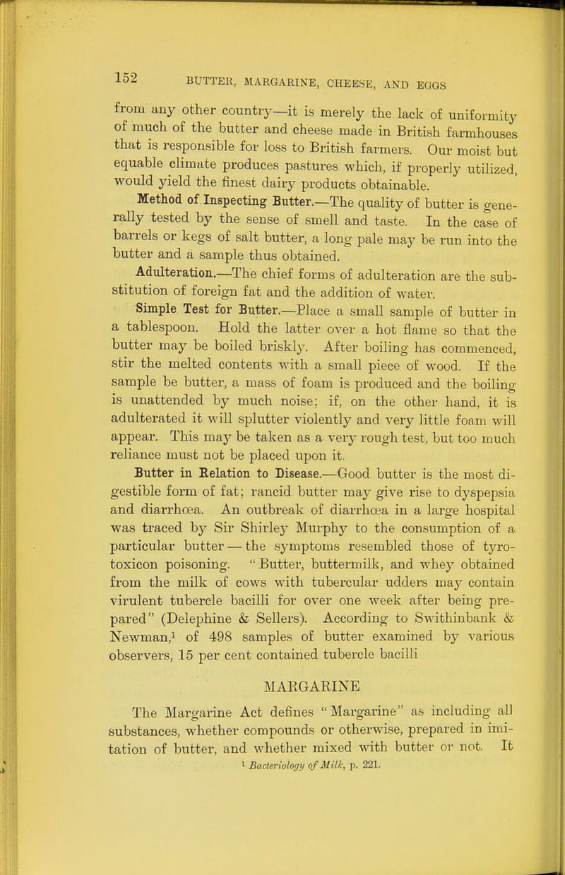 from any other country—it is merely the lack of uniformity of much of the butter and cheese made in British farmhouses that is responsible for loss to British farmers. Our moist but equable climate produces pastures which, if properly utilized, would yield the finest dairy products obtainable. Method of Inspecting Butter.—The quality of butter is gene- rally tested by the sense of smell and taste. In the case of barrels or kegs of salt butter, a long pale may be run into the butter and a sample thus obtained. Adulteration.—The chief forms of adulteration are the sub- stitution of foreign fat and the addition of water. Simple Test for Butter.—Place a small sample of butter in a tablespoon. Hold the latter over a hot flame so that the butter may be boiled briskly. After boiling has commenced, stir the melted contents with a small piece of wood. If the sample be butter, a mass of foam is produced and the boiling is unattended by much noise; if, on the other hand, it is adulterated it will splutter violently and very little foam will appear. This may be taken as a very rough test, but too much reliance must not be placed upon it. Butter in Relation to Disease.—Good butter is the most di- gestible form of fat; rancid butter may give rise to dj'spepsia and diarrhoea. An outbreak of diarrhcea in a large hospital was traced by Sir Shirley Murphy to the consumption of a particular butter — the symptoms resembled those of tyro- toxicon poisoning.  Buttei, buttermilk, and whey obtained from the milk of cows with tubercular udders may contain virulent tubercle bacilli for over one week after being pre- pared (Delephine & Sellers). According to Swithinbank & Newman,! of 498 samples of butter examined by various observers, 15 per cent contained tubercle bacilli MARGARINE The Margarine Act defines Margarine as including all substances, whether compounds or otherwise, prepared in imi- tation of butter, and whether mixed with butter or not. It 1 Bacteriology of Milk, p. 221.