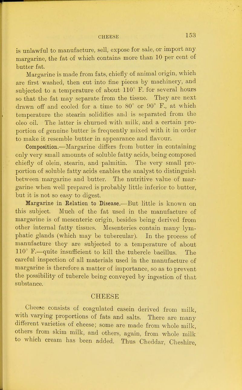 CHEESE is unlawful to manufacture, sell, expose for sale, or import any maro-arine, the fat of which contains more than 10 per cent of butter fat. Margarine is made from fats, chiefly of animal origin, which are first washed, then cut into fine pieces by machinery, and subjected to a temperature of about 110° F. for several hours so that the fat may separate from the tissue. They are next drawn off and cooled for a time to 80° or 90° F., at which temperature the stearin solidifies and is separated from the oleo oil. The latter is churned with milk, and a certain pro- portion of genuine butter is frequently mixed with it in order to make it resemble butter in appearance and flavour. Composition.—Margarine difiers from butter in containing only very small amounts of soluble fatty acids, being composed chiefly of olein, stearin, and palmitin. The very small pro- portion of soluble fatty acids enables the analyst to distinguish between margarine and butter. The nutritive value of mar- garine when well prepared is probably little inferior to butter, but it is not so easy to digest. Margarine in Relation to Disease.—But little is known on this subject. Much of the fat used in the manufacture of margarine is of mesenteric origin, besides being derived from other internal fatty tissues. Mesenteries contain many lym- phatic glands (which may be tubercular). In the process of manufacture they are subjected to a temperature of about 110° F.—quite insufiicient to kill the tubercle bacillus. The careful inspection of all materials used in the manufacture of margarine is therefore a matter of importance, so as to prevent the possibility of tubercle being conveyed by ingestion of that substance. CHEESE Cheese consists of coagulated casein derived from milk, witli varying proportions of fats and salts. There are many different varieties of cheese; some are made from whole milk, others from skim milk, and others, again, from whole milk to which cream has been added. Thus Cheddar, Cheshire,