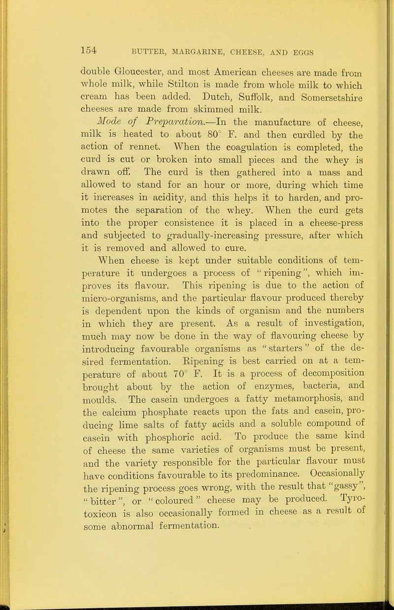 double Gloucester, and most American cheeses are made from whole milk, while Stilton is made from whole milk to which cream has been added. Dutch, Suffolk, and Somersetshire cheeses are made from skimmed milk. Mode of Preparation.—In the manufacture of cheese, milk is heated to about 80° F. and then curdled by the action of rennet. When the coagulation is completed, the curd is cut or broken into small pieces and the whey is drawn off. The curd is then gathered into a mass and allowed to stand for an hour or more, during which time it increases in acidity, and this helps it to harden, and pro- motes the separation of the whey. When the curd gets into the proper consistence it is placed in a cheese-press and subjected to gradually-increasing pressure, after which it is removed and allowed to cure. When cheese is kept under suitable conditions of tem- perature it undergoes a process of  ripening, which im- proves its flavour. This ripening is due to the action of micro-organisms, and the particular flavour produced thereby is dependent upon the kinds of organism and the numbers in which they are present. As a result of investigation, much may now be done in the way of flavouring cheese by introducing favourable organisms as  starters of the de- sired fermentation. Ripening is best carried on at a tem- perature of about 70° F. It is a process of decomposition brought about by the action of enzymes, bacteria, and moulds. The casein undergoes a fatty metamorphosis, and the calcium phosphate reacts upon the fats and casein, pro- ducing lime salts of fatty acids and a soluble compound of casein with phosphoric acid. To produce the same kind of cheese the same varieties of organisms must be present, and the variety responsible for the particular flavour must have conditions favourable to its predominance. Occasionally the ripening process goes wrong, with the result that gassy , bitter, or coloured cheese may be produced. Tyro- toxicon is also occasionally formed in cheese as a result of some abnormal fermentation.