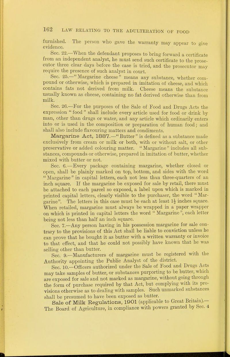 furnished. The person ^vho gave the warranty may appear to give evidence. Sec. 22.—When the defendant proposes to bring forward a certificate from an independent analyst, he must send such certificate to the prose- cutor three clear days before the case is tried, and the prosecutor may require the presence of such analyst in coui-t. Sec. 25.— Margarine cheese means any substance, whether com- pound or otherwise, which is prepared in imitation of cheese, and which contains fats not derived from milk. Cheese means the substance usually known as cheese, containing no fat derived otherwise than from milk. Sec. 26.—For the purposes of the Sale of Food and Drugs Acts the expression  food  shall include every article used for food or drink by man, other than drugs or water, and any article which ordinarily enters into or is used in the composition or preparation of human food; and shall also include flavouring matters and condiments. Margarine Act, 1887.—Butter is defined as a substance made exclusively from cream or milk or both, with or without salt, or other preservative or added colouring matter.  Margarine  includes all sub- stances, compounds or otherwise, prepared in imitation of butter, whether mixed with butter or not. Sec. 6.—Every package containing margarine, whether closed or open, shall be plainly marked on top, bottom, and sides with the word  Margarine in capital letters, each not less than three-quarters of an inch square. If the margarine be exposed for sale by retail, there must be attached to each parcel so exposed, a label upon which is marked in printed capital letters, clearly visible to the purchaser, the word  Mar- garine. The letters in this case must be each at least 1^ inches square. When retailed, margarine must always be wrapped in a paper wrapper on which is printed in capital letters the word  Margarine , each letter being not less than half an inch square. Sec. 7.—Any person having in his possession margarine for sale con- trary to the provisions of this Act shall be liable to conviction unless he can prove that he bought it as butter with a written warranty or invoice to that effect, and that he could not possibly have known that he was selling other than butter. Sec. 9.—Manufacturers of margarine must be registered with the Authority appointing the Public Analyst of the district. Sec. 10.—Officers authorized under the Sale of Food and Drugs Acts may take samples of butter, or substances purporting to be butter, which are exposed for sale and not marked as margarine, without going through the form of purchase required by that Act, but complying with its pro- visions otherwise as to dealing with samples. Such unmarked substances shall be presumed to have been exposed as butter. _ Sale of Milk Regiilations, 1901 (applicable to Great Britain).— The Board of Agriculture, in compliance with powers granted by Sec. 4