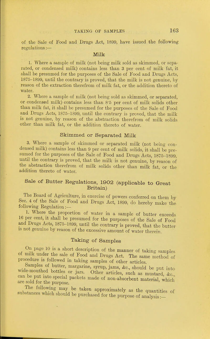 of the Sale of Food and Drugs Act, 1899, have issued the following regulations:— Milk 1. Where a sample of milk (not being milk sold as skimmed, or sepa- rated, or condensed milk) contains less than 3 per cent of milk fat, it shall be presumed for the purposes of the Sale of Food and Drugs Acts, 1875-1899, until the contrary is proved, that the milk is not genuine, by reason of the extraction therefrom of milk fat, or the addition thereto of water. 2. Where a sample of milk (not being sold as skimmed, or separated, or condensed milk) contains less than 8'5 per cent of milk solids other than milk fat, it shall be presumed for the purposes of the Sale of Food and Drugs Acts, 1875-1399, until the contrary is proved, that the milk is not genuine, by reason of the abstraction therefrom of milk solids other than milk fat, or the addition thereto of water. Skimmed or Separated Milk 3. Where a sample of skimmed or separated milk (not being con- densed milk) contains less than 9 per cent of milk solids, it shall be pre- sumed for the purposes of the Sale of Food and Drugs Acts, 1875-1899, until the contrary is proved, that the milk is not genuine, by reason of the abstraction therefrom of milk solids other than milk fat, or the addition thereto of water. Sale of Butter Regulations, 1902 (applicable to Great Britain) The Board of Agriculture, in exercise of powers conferred on them by Sec. 4 of the Sale of Food and Drugs Act, 1899, do hereby make the following Eegulation:— 1. Where the proportion of water in a sample of butter exceeds 16 per cent, it shall be presumed for the purposes of the Sale of Food and Drugs Acts, 1875-1899, until the contrary is proved, that the butter IS not genuine by reason of the excessive amount of water therein. Taking of Samples On page 10 is a short description of the manner of taking samples of milk under the sale of Food and Drugs Act. The same method of procedure is followed in taking samples of other articles Samples of butter, margarine, syrup, jams, &c., should be put into w^de«hed bottles or jars. Other articles, such as mustLd, &c' .rp ..nT '.^^ '^'''^^ P^'^''*' ^^^^ non-absorbent material, ;hich are sold for the purpose. ii-u The following may be taken approximately as the quantities of substances which should be purchased for the purpose of ana^JsTs