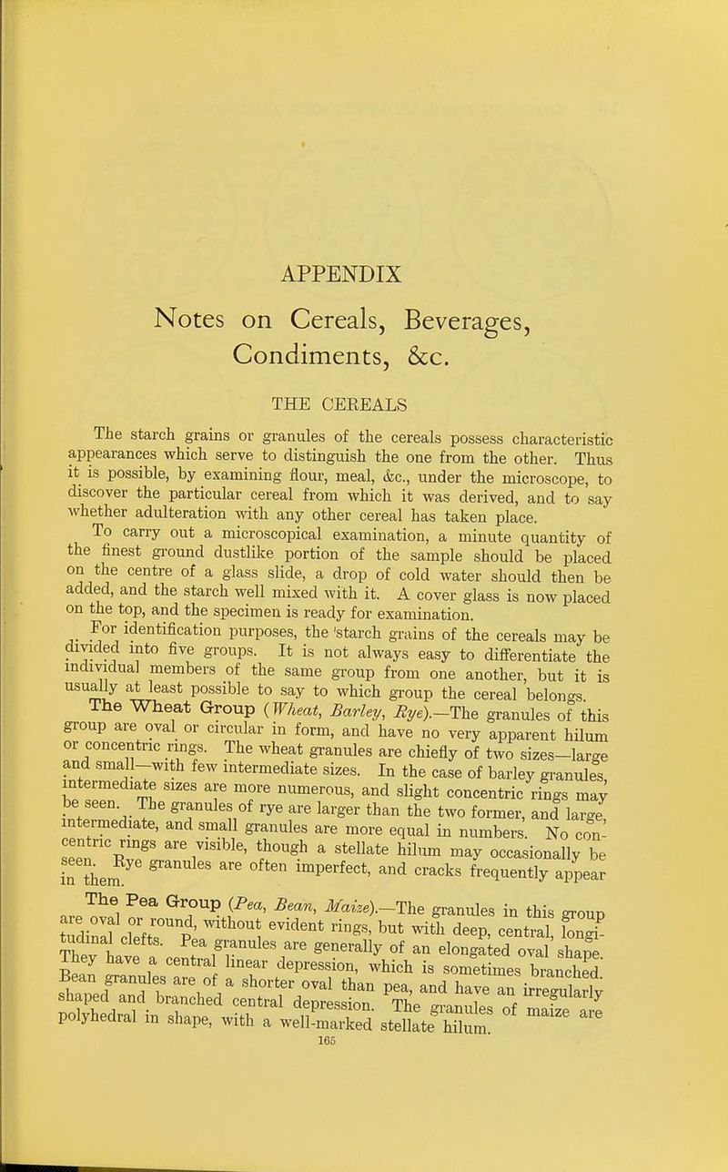 APPENDIX Notes on Cereals, Beverages, Condiments, &c. THE CEEEALS The starch grains or granules of the cereals possess characteristic appearances which serve to distinguish the one from the other. Thus It is possible, by examining ilour, meal, &c., under the microscope, to discover the particular cereal from which it was derived, and to say whether adulteration vdth any other cereal has taken place. To carry out a microscopical examination, a minute quantity of the finest ground dustlike portion of the sample should be placed on the centre of a glass slide, a drop of cold water should then be added, and the starch well mixed with it. A cover glass is now placed on the top, and the specimen is ready for examination. For identification purposes, the 'starch grains of the cereals may be dmded into five groups. It is not always easy to differentiate the individual members of the same group from one another, but it is usually at least possible to say to which group the cereal belongs The Wheat Group (Wheat, Barley, %e)._The granules of this group are oval or circular in form, and have no very apparent hilum or concentric rings. The wheat granules are chiefly of two sizes-large and sma 1-with few intermediate sizes. In the case of barley granules intermediate sizes are more numerous, and slight concentric rings may be seen The granules of rye are larger than the two former, and large! intermediate, and small granules are more equal in numbers. No con- centric rings are visible, though a stellate hilum may occasionally be rLm '' 'P'^^*' ''^'^^ frequently appear The Pea Group (Pea, Bean, Maize).-The granules in this group t;dinll wr^p' '^^'^^ ^itl^ deep, central Zl tudinal clefts. Pea granules are generally of an elongated oval sW They have a centra linear depression, which is sometimes branched Bean granules are of a shorter oval than pea, and have rirrSarly shaped and branched central depression The -rnn,,lp/• ^ polyhedral in shape, with a well'maTed stdte Sum! °' ^^